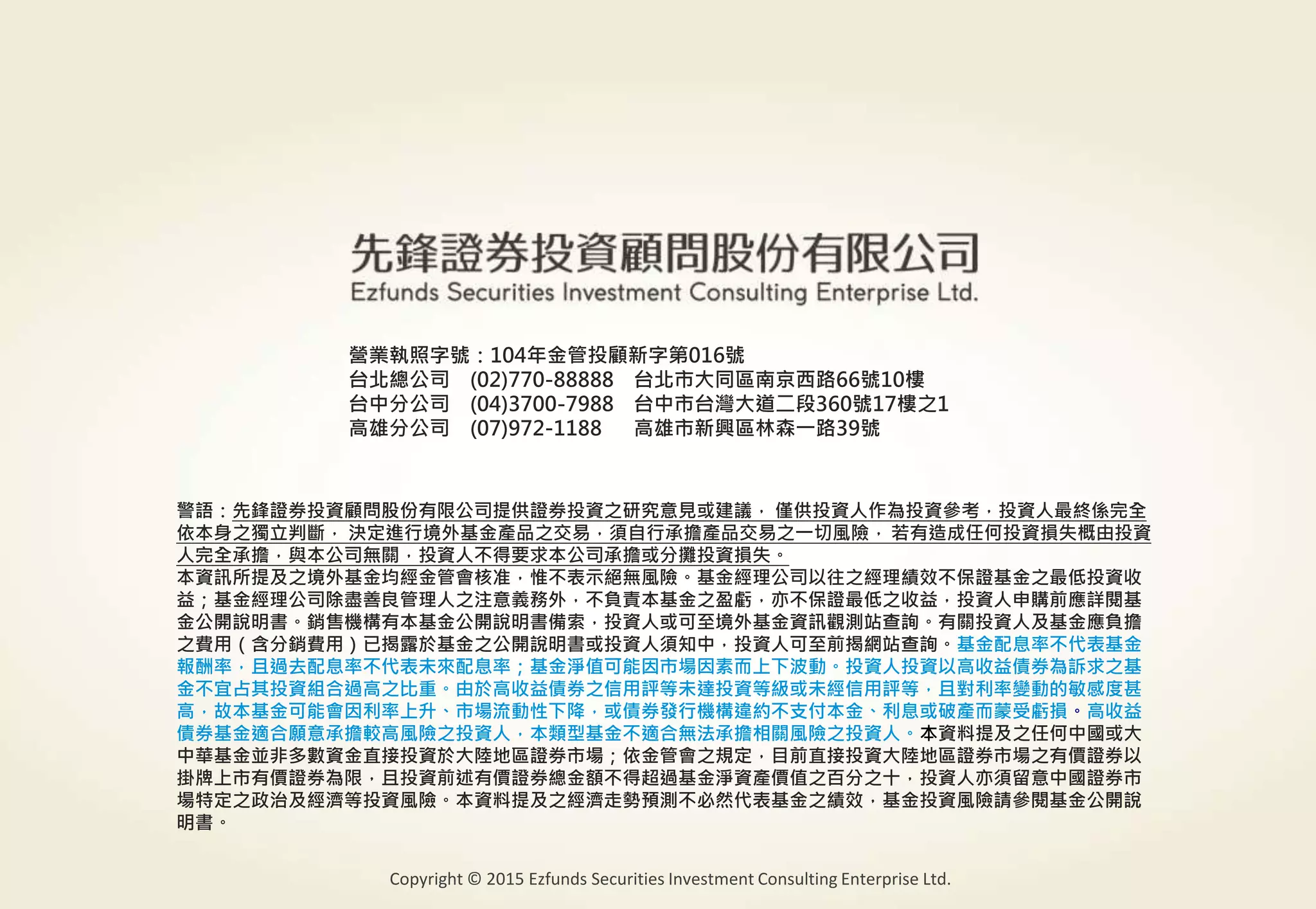警語：本文提及之經濟走勢預測不必然代表基金之績效，基金投資風險請參閱基金公開說明書
Copyright © 2015 Ezfunds Securities Investment Consulting Enterprise Ltd.
26
警語：先鋒證券投資顧問股份有限公司提供證券投資之研究意見或建議， 僅供投資人作為投資參考，投資人最終係完全
依本身之獨立判斷， 決定進行境外基金產品之交易，須自行承擔產品交易之一切風險， 若有造成任何投資損失概由投資
人完全承擔，與本公司無關，投資人不得要求本公司承擔或分攤投資損失。
本資訊所提及之境外基金均經金管會核准，惟不表示絕無風險。基金經理公司以往之經理績效不保證基金之最低投資收
益；基金經理公司除盡善良管理人之注意義務外，不負責本基金之盈虧，亦不保證最低之收益，投資人申購前應詳閱基
金公開說明書。銷售機構有本基金公開說明書備索，投資人或可至境外基金資訊觀測站查詢。有關投資人及基金應負擔
之費用（含分銷費用）已揭露於基金之公開說明書或投資人須知中，投資人可至前揭網站查詢。基金配息率不代表基金
報酬率，且過去配息率不代表未來配息率；基金淨值可能因市場因素而上下波動。投資人投資以高收益債券為訴求之基
金不宜占其投資組合過高之比重。由於高收益債券之信用評等未達投資等級或未經信用評等，且對利率變動的敏感度甚
高，故本基金可能會因利率上升、市場流動性下降，或債券發行機構違約不支付本金、利息或破產而蒙受虧損。高收益
債券基金適合願意承擔較高風險之投資人，本類型基金不適合無法承擔相關風險之投資人。本資料提及之任何中國或大
中華基金並非多數資金直接投資於大陸地區證券市場；依金管會之規定，目前直接投資大陸地區證券市場之有價證券以
掛牌上市有價證券為限，且投資前述有價證券總金額不得超過基金淨資產價值之百分之十，投資人亦須留意中國證券市
場特定之政治及經濟等投資風險。本資料提及之經濟走勢預測不必然代表基金之績效，基金投資風險請參閱基金公開說
明書。
營業執照字號：104年金管投顧新字第016號
台北總公司 (02)770-88888 台北市大同區南京西路66號10樓
台中分公司 (04)3700-7988 台中市台灣大道二段360號17樓之1
高雄分公司 (07)972-1188 高雄市新興區林森一路39號
Copyright © 2015 Ezfunds Securities Investment Consulting Enterprise Ltd.
 