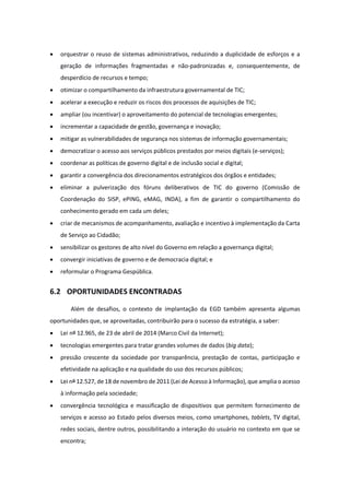· orquestrar o reuso de sistemas administrativos, reduzindo a duplicidade de esforços e a
geração de informações fragmentadas e não-padronizadas e, consequentemente, de
desperdício de recursos e tempo;
· otimizar o compartilhamento da infraestrutura governamental de TIC;
· acelerar a execução e reduzir os riscos dos processos de aquisições de TIC;
· ampliar (ou incentivar) o aproveitamento do potencial de tecnologias emergentes;
· incrementar a capacidade de gestão, governança e inovação;
· mitigar as vulnerabilidades de segurança nos sistemas de informação governamentais;
· democratizar o acesso aos serviços públicos prestados por meios digitais (e-serviços);
· coordenar as políticas de governo digital e de inclusão social e digital;
· garantir a convergência dos direcionamentos estratégicos dos órgãos e entidades;
· eliminar a pulverização dos fóruns deliberativos de TIC do governo (Comissão de
Coordenação do SISP, ePING, eMAG, INDA), a fim de garantir o compartilhamento do
conhecimento gerado em cada um deles;
· criar de mecanismos de acompanhamento, avaliação e incentivo à implementação da Carta
de Serviço ao Cidadão;
· sensibilizar os gestores de alto nível do Governo em relação a governança digital;
· convergir iniciativas de governo e de democracia digital; e
· reformular o Programa Gespública.
6.2 OPORTUNIDADES ENCONTRADAS
Além de desafios, o contexto de implantação da EGD também apresenta algumas
oportunidades que, se aproveitadas, contribuirão para o sucesso da estratégia, a saber:
· Lei nº 12.965, de 23 de abril de 2014 (Marco Civil da Internet);
· tecnologias emergentes para tratar grandes volumes de dados (big data);
· pressão crescente da sociedade por transparência, prestação de contas, participação e
efetividade na aplicação e na qualidade do uso dos recursos públicos;
· Lei nº 12.527, de 18 de novembro de 2011 (Lei de Acesso à Informação), que amplia o acesso
à informação pela sociedade;
· convergência tecnológica e massificação de dispositivos que permitem fornecimento de
serviços e acesso ao Estado pelos diversos meios, como smartphones, tablets, TV digital,
redes sociais, dentre outros, possibilitando a interação do usuário no contexto em que se
encontra;
 