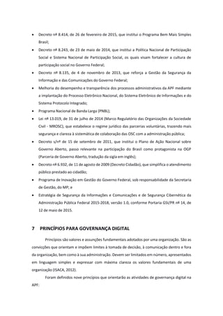 · Decreto nº 8.414, de 26 de fevereiro de 2015, que institui o Programa Bem Mais Simples
Brasil;
· Decreto nº 8.243, de 23 de maio de 2014, que institui a Política Nacional de Participação
Social e Sistema Nacional de Participação Social, os quais visam fortalecer a cultura de
participação social no Governo Federal;
· Decreto nº 8.135, de 4 de novembro de 2013, que reforça a Gestão da Segurança da
Informação e das Comunicações do Governo Federal;
· Melhoria do desempenho e transparência dos processos administrativos da APF mediante
a implantação do Processo Eletrônico Nacional, do Sistema Eletrônico de Informações e do
Sistema Protocolo Integrado;
· Programa Nacional de Banda Larga (PNBL);
· Lei nº 13.019, de 31 de julho de 2014 (Marco Regulatório das Organizações da Sociedade
Civil - MROSC), que estabelece o regime jurídico das parcerias voluntárias, trazendo mais
segurança e clareza à sistemática de colaboração das OSC com a administração pública;
· Decreto s/nº de 15 de setembro de 2011, que institui o Plano de Ação Nacional sobre
Governo Aberto, passo relevante na participação do Brasil como protagonista na OGP
(Parceria de Governo Aberto, tradução da sigla em inglês);
· Decreto nº 6.932, de 11 de agosto de 2009 (Decreto Cidadão), que simplifica o atendimento
público prestado ao cidadão;
· Programa de Inovação em Gestão do Governo Federal, sob responsabilidade da Secretaria
de Gestão, do MP; e
· Estratégia de Segurança da Informações e Comunicações e de Segurança Cibernética da
Administração Pública Federal 2015-2018, versão 1.0, conforme Portaria GSI/PR nº 14, de
12 de maio de 2015.
7 PRINCÍPIOS PARA GOVERNANÇA DIGITAL
Princípios são valores e assunções fundamentais adotados por uma organização. São as
convicções que orientam e impõem limites à tomada de decisão, à comunicação dentro e fora
da organização, bem como à sua administração. Devem ser limitados em número, apresentados
em linguagem simples e expressar com máxima clareza os valores fundamentais de uma
organização (ISACA, 2012).
Foram definidos nove princípios que orientarão as atividades de governança digital na
APF:
 