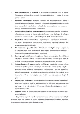 1. Foco nas necessidades da sociedade: as necessidades da sociedade, tanto de pessoas
físicas quanto jurídicas, são os principais insumos para o desenho e a entrega de serviços
públicos digitais.
2. Abertura e transparência: ressalvado o disposto em legislação específica, dados e
informações são ativos públicos que devem estar disponíveis para a sociedade, de modo
a dar transparência e publicidade à aplicação dos recursos públicos nos programas e
serviços, gerando benefícios sociais e econômicos.
3. Compartilhamento da capacidade de serviço: órgãos e entidades deverão compartilhar
infraestrutura, sistemas, serviços e dados, de forma a evitar duplicação de esforços,
eliminar desperdícios e custos e reduzir a fragmentação da informação em silos.
4. Simplicidade: reduzir a complexidade, a fragmentação e a duplicação das informações e
dos serviços públicos digitais, otimizando processos de negócio, com foco na eficiência da
prestação de serviços à sociedade.
5. Priorização de serviços públicos disponibilizados em meio digital: sempre que possível,
os serviços públicos serão oferecidos em meios digitais, sendo disponibilizados para o
maior número possível de dispositivos e plataformas.
6. Segurança e privacidade: os serviços públicos digitais devem propiciar disponibilidade,
integridade, confidencialidade e autenticidade dos dados e informações, além de
proteger o sigilo e a privacidade pessoais dos cidadãos na forma da legislação.
7. Participação e controle social: possibilitar a colaboração dos cidadãos em todas as fases
do ciclo das políticas públicas e na criação e melhoria dos serviços públicos. Órgãos e
entidades públicas devem ser transparentes e dar publicidade à aplicação dos recursos
públicos nos programas e serviços do Governo Federal, fornecendo informação de forma
tempestiva, confiável e acurada para que o cidadão possa supervisionar a atuação do
governo.
8. Governo como plataforma: o governo deve constituir-se como uma plataforma aberta,
sobre a qual os diversos atores sociais possam construir suas aplicações tecnológicas para
a prestação de serviços e o desenvolvimento social e econômico do país, permitindo a
expansão e a inovação.
9. Inovação: devem ser buscadas soluções inovadoras que resultem em melhoria dos
serviços públicos.
Os princípios supracitados são complementares a outros expressos na legislação
brasileira, como, por exemplo, os listados no artigo 37 da Constituição Federal: legalidade,
impessoalidade, moralidade, publicidade e eficiência.
 