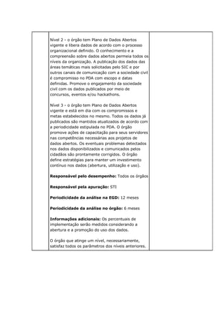 Nível 2 - o órgão tem Plano de Dados Abertos
vigente e libera dados de acordo com o processo
organizacional definido. O conhecimento e a
compreensão sobre dados abertos permeia todos os
níveis da organização. A publicação dos dados das
áreas temáticas mais solicitadas pelo SIC e por
outros canais de comunicação com a sociedade civil
é compromisso no PDA com escopo e datas
definidas. Promove o engajamento da sociedade
civil com os dados publicados por meio de
concursos, eventos e/ou hackathons.
Nível 3 - o órgão tem Plano de Dados Abertos
vigente e está em dia com os compromissos e
metas estabelecidos no mesmo. Todos os dados já
publicados são mantidos atualizados de acordo com
a periodicidade estipulada no PDA. O órgão
promove ações de capacitação para seus servidores
nas competências necessárias aos projetos de
dados abertos. Os eventuais problemas detectados
nos dados disponibilizados e comunicados pelos
cidadãos são prontamente corrigidos. O órgão
define estratégias para manter um investimento
contínuo nos dados (abertura, utilização e uso).
Responsável pelo desempenho: Todos os órgãos
Responsável pela apuração: STI
Periodicidade da análise na EGD: 12 meses
Periodicidade da análise no órgão: 6 meses
Informações adicionais: Os percentuais de
implementação serão medidos considerando a
abertura e a promoção do uso dos dados.
O órgão que atinge um nível, necessariamente,
satisfaz todos os parâmetros dos níveis anteriores.
 