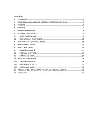Sumário
1 INTRODUÇÃO.................................................................................................................................4
2 HISTÓRICO DO GOVERNO DIGITAL NA ADMINISTRAÇÃO PÚBLICA FEDERAL....................................5
3 PROPÓSITO....................................................................................................................................7
4 CONCEITOS....................................................................................................................................7
5 FORMA DE ELABORAÇÃO...............................................................................................................8
6 DESAFIOS E OPORTUNIDADES ........................................................................................................9
6.1 DESAFIOS ENFRENTADOS...........................................................................................................9
6.2 OPORTUNIDADES ENCONTRADAS............................................................................................10
7 PRINCÍPIOS PARA GOVERNANÇA DIGITAL.....................................................................................11
8 OBJETIVOS ESTRATÉGICOS ...........................................................................................................13
9 METAS E INDICADORES................................................................................................................15
9.1 ACESSO À INFORMAÇÃO..........................................................................................................15
9.2 PRESTAÇÃO DE SERVIÇOS.........................................................................................................19
9.3 PARTICIPAÇÃO SOCIAL.............................................................................................................24
10 INICIATIVAS ESTRATÉGICAS..........................................................................................................28
10.1 ACESSO À INFORMAÇÃO..........................................................................................................28
10.2 PRESTAÇÃO DE SERVIÇOS.........................................................................................................30
10.3 PARTICIPAÇÃO SOCIAL.............................................................................................................32
11 INTEGRAÇÃO COM OUTRAS ESTRATÉGIAS E PLANOS GOVERNAMENTAIS.....................................33
12 REFERÊNCIAS ...............................................................................................................................34
 