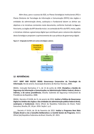 Além disso, para o sucesso da EGD, os Planos Estratégicos Institucionais (PEI) e
Planos Diretores de Tecnologia da Informação e Comunicação (PDTIC) dos órgãos e
entidades da administração direta, autárquica e fundacional devem se alinhar aos
objetivos e às iniciativas constantes neste documento, conforme ilustrado na Figura 4.
Para tanto, os órgãos da APF deverão incluir, no conteúdo do PEI e do PDTI, metas, ações
e iniciativas relativas a governança digital que contribuam para o alcance dos objetivos
desta Estratégia e propiciem o aprimoramento de suas práticas de governança digital.
Figura 4 - Integração da EGD com outras estratégias e planos.
12 REFERÊNCIAS
ABNT. ABNT NBR ISO/IEC 38500: Governança Corporativa da Tecnologia da
Informação. Rio de Janeiro: Associação Brasileira de Normas Técnicas, 2009.
BRASIL. Instrução Normativa n° 1, de 13 de junho de 2008. Disciplina a Gestão de
Segurança da Informação e Comunicações na Administração Pública Federal, direta e
indireta, e dá outras providências. Brasília: Gabinete de Segurança Institucional da
Presidência da República. 2008.
BRASIL. Decreto nº 8.638, de 15, de janeiro de 2016. Institui a Política de Governança
Digital no âmbito dos órgãos e das entidades da administração pública federal direta,
autárquica e fundacional. Diário Oficial da República Federativa do Brasil, Poder
Executivo, Brasília, DF, 18 jan. 2016. Seção 1. p.2.
___. Decreto n° 8.414, de 26 de fevereiro de 2015. Institui o Programa Bem Mais
Simples Brasil e cria o Conselho Deliberativo e o Comitê Gestor do Programa. Diário
Oficial [da] República Federativa do Brasil. Brasília, DF. 2015.
Estratégia de
Governança
Digital
Plano
Estratégico
Institucional
Plano Diretor de
TIC
Plano Plurianual
 
