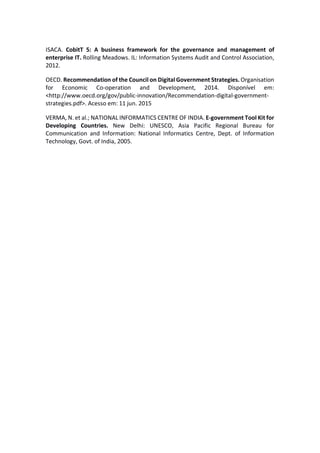 ISACA. CobitT 5: A business framework for the governance and management of
enterprise IT. Rolling Meadows. IL: Information Systems Audit and Control Association,
2012.
OECD. Recommendation of the Council on Digital Government Strategies. Organisation
for Economic Co-operation and Development, 2014. Disponível em:
<http://www.oecd.org/gov/public-innovation/Recommendation-digital-government-
strategies.pdf>. Acesso em: 11 jun. 2015
VERMA, N. et al.; NATIONAL INFORMATICS CENTRE OF INDIA. E-government Tool Kit for
Developing Countries. New Delhi: UNESCO, Asia Pacific Regional Bureau for
Communication and Information: National Informatics Centre, Dept. of Information
Technology, Govt. of India, 2005.
 