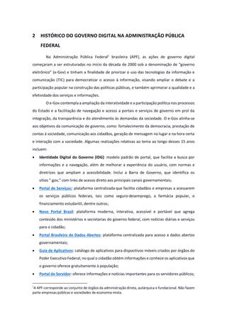 2 HISTÓRICO DO GOVERNO DIGITAL NA ADMINISTRAÇÃO PÚBLICA
FEDERAL
Na Administração Pública Federal1
brasileira (APF), as ações de governo digital
começaram a ser estruturadas no início da década de 2000 sob a denominação de “governo
eletrônico” (e-Gov) e tinham a finalidade de priorizar o uso das tecnologias da informação e
comunicação (TIC) para democratizar o acesso à informação, visando ampliar o debate e a
participação popular na construção das políticas públicas, e também aprimorar a qualidade e a
efetividade dos serviços e informações.
O e-Gov contempla a ampliação da interatividade e a participação política nos processos
do Estado e a facilitação de navegação e acesso a portais e serviços de governo em prol da
integração, da transparência e do atendimento às demandas da sociedade. O e-Gov alinha-se
aos objetivos da comunicação de governo, como: fortalecimento da democracia, prestação de
contas à sociedade, comunicação aos cidadãos, geração de mensagem no lugar e na hora certa
e interação com a sociedade. Algumas realizações relativas ao tema ao longo desses 15 anos
incluem:
· Identidade Digital do Governo (IDG): modelo padrão de portal, que facilita a busca por
informações e a navegação, além de melhorar a experiência do usuário, com normas e
diretrizes que ampliam a acessibilidade. Inclui a Barra de Governo, que identifica os
sítios ”.gov,” com links de acesso direto aos principais canais governamentais;
· Portal de Serviços: plataforma centralizada que facilita cidadãos e empresas a acessarem
os serviços públicos federais, tais como seguro-desemprego, a farmácia popular, o
financiamento estudantil, dentre outros;
· Novo Portal Brasil: plataforma moderna, interativa, acessível e portável que agrega
conteúdo dos ministérios e secretarias do governo federal, com notícias diárias e serviços
para o cidadão;
· Portal Brasileiro de Dados Abertos: plataforma centralizada para acesso a dados abertos
governamentais;
· Guia de Aplicativos: catálogo de aplicativos para dispositivos móveis criados por órgãos do
Poder Executivo Federal, no qual o cidadão obtém informações e conhece os aplicativos que
o governo oferece gratuitamente à população;
· Portal do Servidor: oferece informações e notícias importantes para os servidores públicos;
1
A APF corresponde ao conjunto de órgãos da administração direta, autárquica e fundacional. Não fazem
parte empresas públicas e sociedades de economia mista.
 