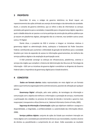 3 PROPÓSITO
Decorridos 15 anos, o estágio do governo eletrônico no Brasil requer um
reposicionamento das ações alinhado aos avanços da tecnologia e das demandas da sociedade.
Assim, o conceito de governo eletrônico, que se refere à ideia de informatizar os serviços
prestados pelo governo para a sociedade, é expandido para o de governança digital, segundo o
qual o cidadão deixa de ser passivo e se torna partícipe da construção de políticas públicas que
já nascem em plataformas digitais, abrangendo não só a internet, mas também outros canais
como a TV Digital.
Diante disso, o propósito da EGD é orientar e integrar as iniciativas relativas à
governança digital na administração direta, autárquica e fundacional do Poder Executivo
Federal, contribuindo para aumentar a efetividade da geração de benefícios para a sociedade
brasileira por meio da expansão do acesso às informações governamentais, da melhoria dos
serviços públicos digitais e da ampliação da participação social.
A EGD pretende convergir os esforços de infraestruturas, plataformas, sistemas e
serviços dos órgãos que compõem o Sistema de Administração dos Recursos de Tecnologia da
Informação – SISP com as iniciativas de governo digital e sensibilizar os dirigentes do Governo
Federal sobre a importância da governança digital para o Estado brasileiro.
4 CONCEITOS
Dados em formato abertos: dados representados em meio digital em um formato
sobre o qual nenhuma organização tenha controle exclusivo, passíveis de utilização por qualquer
pessoa;
Governança Digital: utilização, pelo setor público, de tecnologias da informação e
comunicação com o objetivo de melhorar a informação e a prestação de serviços, incentivando
a participação dos cidadãos no processo de tomada de decisão e tornando o governo mais
responsável, transparente e eficaz (Verma et al., National Informatics Centre of India, 2005).
Segurança da Informação e Comunicação: ações que objetivam viabilizar e assegurar a
disponibilidade, a integridade, a confidencialidade e a autenticidade das informações (Brasil,
2008).
Serviços públicos digitais: conjunto de ações do Estado que envolvem interação em
meios digitais com a sociedade para atendimento direto às suas necessidades, visando o alcance
de direitos ou possibilitando o cumprimento de um dever. Estão associados ao resultado
 