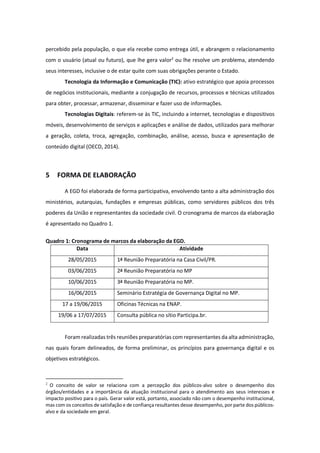percebido pela população, o que ela recebe como entrega útil, e abrangem o relacionamento
com o usuário (atual ou futuro), que lhe gera valor2
ou lhe resolve um problema, atendendo
seus interesses, inclusive o de estar quite com suas obrigações perante o Estado.
Tecnologia da Informação e Comunicação (TIC): ativo estratégico que apoia processos
de negócios institucionais, mediante a conjugação de recursos, processos e técnicas utilizados
para obter, processar, armazenar, disseminar e fazer uso de informações.
Tecnologias Digitais: referem-se às TIC, incluindo a internet, tecnologias e dispositivos
móveis, desenvolvimento de serviços e aplicações e análise de dados, utilizados para melhorar
a geração, coleta, troca, agregação, combinação, análise, acesso, busca e apresentação de
conteúdo digital (OECD, 2014).
5 FORMA DE ELABORAÇÃO
A EGD foi elaborada de forma participativa, envolvendo tanto a alta administração dos
ministérios, autarquias, fundações e empresas públicas, como servidores públicos dos três
poderes da União e representantes da sociedade civil. O cronograma de marcos da elaboração
é apresentado no Quadro 1.
Quadro 1: Cronograma de marcos da elaboração da EGD.
Data Atividade
28/05/2015 1ª Reunião Preparatória na Casa Civil/PR.
03/06/2015 2ª Reunião Preparatória no MP
10/06/2015 3ª Reunião Preparatória no MP.
16/06/2015 Seminário Estratégia de Governança Digital no MP.
17 a 19/06/2015 Oficinas Técnicas na ENAP.
19/06 a 17/07/2015 Consulta pública no sítio Participa.br.
Foram realizadas três reuniões preparatórias com representantes da alta administração,
nas quais foram delineados, de forma preliminar, os princípios para governança digital e os
objetivos estratégicos.
2
O conceito de valor se relaciona com a percepção dos públicos-alvo sobre o desempenho dos
órgãos/entidades e a importância da atuação institucional para o atendimento aos seus interesses e
impacto positivo para o país. Gerar valor está, portanto, associado não com o desempenho institucional,
mas com os conceitos de satisfação e de confiança resultantes desse desempenho, por parte dos públicos-
alvo e da sociedade em geral.
 