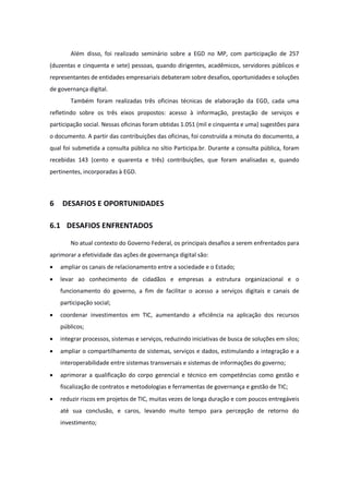 Além disso, foi realizado seminário sobre a EGD no MP, com participação de 257
(duzentas e cinquenta e sete) pessoas, quando dirigentes, acadêmicos, servidores públicos e
representantes de entidades empresariais debateram sobre desafios, oportunidades e soluções
de governança digital.
Também foram realizadas três oficinas técnicas de elaboração da EGD, cada uma
refletindo sobre os três eixos propostos: acesso à informação, prestação de serviços e
participação social. Nessas oficinas foram obtidas 1.051 (mil e cinquenta e uma) sugestões para
o documento. A partir das contribuições das oficinas, foi construída a minuta do documento, a
qual foi submetida a consulta pública no sítio Participa.br. Durante a consulta pública, foram
recebidas 143 (cento e quarenta e três) contribuições, que foram analisadas e, quando
pertinentes, incorporadas à EGD.
6 DESAFIOS E OPORTUNIDADES
6.1 DESAFIOS ENFRENTADOS
No atual contexto do Governo Federal, os principais desafios a serem enfrentados para
aprimorar a efetividade das ações de governança digital são:
· ampliar os canais de relacionamento entre a sociedade e o Estado;
· levar ao conhecimento de cidadãos e empresas a estrutura organizacional e o
funcionamento do governo, a fim de facilitar o acesso a serviços digitais e canais de
participação social;
· coordenar investimentos em TIC, aumentando a eficiência na aplicação dos recursos
públicos;
· integrar processos, sistemas e serviços, reduzindo iniciativas de busca de soluções em silos;
· ampliar o compartilhamento de sistemas, serviços e dados, estimulando a integração e a
interoperabilidade entre sistemas transversais e sistemas de informações do governo;
· aprimorar a qualificação do corpo gerencial e técnico em competências como gestão e
fiscalização de contratos e metodologias e ferramentas de governança e gestão de TIC;
· reduzir riscos em projetos de TIC, muitas vezes de longa duração e com poucos entregáveis
até sua conclusão, e caros, levando muito tempo para percepção de retorno do
investimento;
 