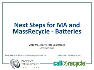 Next Steps for MA and
MassRecycle - Batteries
2016 MassRecycle R3 Conference
March 29, 2016
1
Suna Bayrakal, Product Stewardship Institute, Inc. Todd Ellis, Call2Recycle, Inc.
 