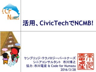 活用、CivicTechでNCMB!
ケンブリッジ・テクノロジーパートナーズ
シニアコンサルタント 市川博之
協力：市川電産 & Code for Numazu
2016/3/28
 