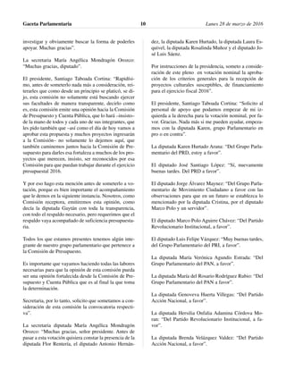 investigar y obviamente buscar la forma de poderles
apoyar. Muchas gracias”.
La secretaria María Angélica Mondragón Orozco:
“Muchas gracias, diputado”.
El presidente, Santiago Taboada Cortina: “Rapidísi-
mo, antes de someterlo nada más a consideración, rei-
terarles que como desde un principio se platicó, se di-
jo, esta comisión no solamente está buscando ejercer
sus facultades de manera transparente, decirlo como
es, esta comisión emite una opinión hacia la Comisión
de Presupuesto y Cuenta Pública, que lo hará –insisto–
de la mano de todos y cada uno de sus integrantes, que
les pido también que –así como el día de hoy vamos a
aprobar esta propuesta y muchos proyectos ingresarán
a la Comisión– no solamente lo dejemos aquí, que
también caminemos juntos hacia la Comisión de Pre-
supuesto para darles esa fortaleza a muchos de los pro-
yectos que merecen, insisto, ser reconocidos por esa
Comisión para que puedan trabajar durante el ejercicio
presupuestal 2016.
Y por eso hago esta mención antes de someterlo a vo-
tación, porque es bien importante el acompañamiento
que le demos en la siguiente instancia. Nosotros, como
Comisión receptora, emitiremos esta opinión, como
decía la diputada Gaytán con toda la transparencia,
con todo el respaldo necesario, pero requerimos que el
respaldo vaya acompañado de suficiencia presupuesta-
ria.
Todos los que estamos presentes tenemos algún inte-
grante de nuestro grupo parlamentario que pertenece a
la Comisión de Presupuesto.
Es importante que vayamos haciendo todas las labores
necesarias para que la opinión de esta comisión pueda
ser una opinión fortalecida desde la Comisión de Pre-
supuesto y Cuenta Pública que es al final la que toma
la determinación.
Secretaria, por lo tanto, solicito que sometamos a con-
sideración de esta comisión la convocatoria respecti-
va”.
La secretaria diputada María Angélica Mondragón
Orozco: “Muchas gracias, señor presidente. Antes de
pasar a esta votación quisiera constar la presencia de la
diputada Flor Rentería, el diputado Antonio Hernán-
dez, la diputada Karen Hurtado, la diputada Laura Es-
quivel, la diputada Rosalinda Muñoz y el diputado Jo-
sé Luis Sáenz.
Por instrucciones de la presidencia, someto a conside-
ración de este pleno en votación nominal la aproba-
ción de los criterios generales para la recepción de
proyectos culturales susceptibles, de financiamiento
para el ejercicio fiscal 2016”.
El presidente, Santiago Taboada Cortina: “Solicito al
personal de apoyo que podamos empezar de mi iz-
quierda a la derecha para la votación nominal, por fa-
vor. Gracias. Nada más si me pueden ayudar, empeza-
mos con la diputada Karen, grupo Parlamentario en
pro o en contra”.
La diputada Karen Hurtado Arana: “Del Grupo Parla-
mentario del PRD, estoy a favor”.
El diputado José Santiago López: “Sí, nuevamente
buenas tardes. Del PRD a favor”.
El diputado Jorge Álvarez Maynez: “Del Grupo Parla-
mentario de Movimiento Ciudadano a favor con las
observaciones para que en un futuro se establezca lo
mencionado por la diputada Cristina, por el diputado
Marco Polo y un servidor”.
El diputado Marco Polo Aguirre Chávez: “Del Partido
Revolucionario Institucional, a favor”.
El diputado Luis Felipe Vázquez: “Muy buenas tardes,
del Grupo Parlamentario del PRI, a favor”.
La diputada María Verónica Agundis Estrada: “Del
Grupo Parlamentario del PAN, a favor”.
La diputada María del Rosario Rodríguez Rubio: “Del
Grupo Parlamentario del PAN a favor”.
La diputada Genoveva Huerta Villegas: “Del Partido
Acción Nacional, a favor”.
La diputada Hersilia Onfalia Adamina Córdova Mo-
ran: “Del Partido Revolucionario Institucional, a fa-
vor”.
La diputada Brenda Velázquez Valdez: “Del Partido
Acción Nacional, a favor”.
Gaceta Parlamentaria Lunes 28 de marzo de 201610
 