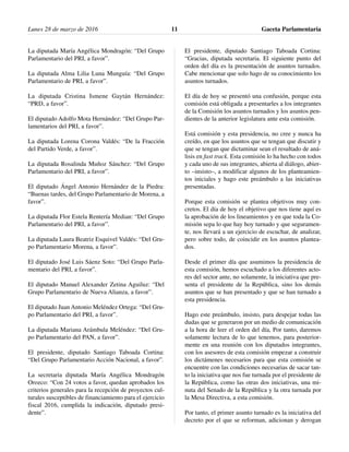 La diputada María Angélica Mondragón: “Del Grupo
Parlamentario del PRI, a favor”.
La diputada Alma Lilia Luna Munguía: “Del Grupo
Parlamentario de PRI, a favor”.
La diputada Cristina Ismene Gaytán Hernández:
“PRD, a favor”.
El diputado Adolfo Mota Hernández: “Del Grupo Par-
lamentarios del PRI, a favor”.
La diputada Lorena Corona Valdés: “De la Fracción
del Partido Verde, a favor”.
La diputada Rosalinda Muñoz Sánchez: “Del Grupo
Parlamentario del PRI, a favor”.
El diputado Ángel Antonio Hernández de la Piedra:
“Buenas tardes, del Grupo Parlamentario de Morena, a
favor”.
La diputada Flor Estela Rentería Median: “Del Grupo
Parlamentario del PRI, a favor”.
La diputada Laura Beatriz Esquivel Valdés: “Del Gru-
po Parlamentario Morena, a favor”.
El diputado José Luis Sáenz Soto: “Del Grupo Parla-
mentario del PRI, a favor”.
El diputado Manuel Alexander Zetina Aguiluz: “Del
Grupo Parlamentario de Nueva Alianza, a favor”.
El diputado Juan Antonio Meléndez Ortega: “Del Gru-
po Parlamentario del PRI, a favor”.
La diputada Mariana Arámbula Meléndez: “Del Gru-
po Parlamentario del PAN, a favor”.
El presidente, diputado Santiago Taboada Cortina:
“Del Grupo Parlamentario Acción Nacional, a favor”.
La secretaria diputada María Angélica Mondragón
Orozco: “Con 24 votos a favor, quedan aprobados los
criterios generales para la recepción de proyectos cul-
turales susceptibles de financiamiento para el ejercicio
fiscal 2016, cumplida la indicación, diputado presi-
dente”.
El presidente, diputado Santiago Taboada Cortina:
“Gracias, diputada secretaria. El siguiente punto del
orden del día es la presentación de asuntos turnados.
Cabe mencionar que solo hago de su conocimiento los
asuntos turnados.
El día de hoy se presentó una confusión, porque esta
comisión está obligada a presentarles a los integrantes
de la Comisión los asuntos turnados y los asuntos pen-
dientes de la anterior legislatura ante esta comisión.
Está comisión y esta presidencia, no cree y nunca ha
creído, en que los asuntos que se tengan que discutir y
que se tengan que dictaminar sean el resultado de aná-
lisis en fast track. Esta comisión lo ha hecho con todos
y cada uno de sus integrantes, abierta al diálogo, abier-
to –insisto–, a modificar algunos de los planteamien-
tos iniciales y hago este preámbulo a las iniciativas
presentadas.
Porque esta comisión se plantea objetivos muy con-
cretos. El día de hoy el objetivo que nos tiene aquí es
la aprobación de los lineamientos y en que toda la Co-
misión sepa lo que hay hoy turnado y que seguramen-
te, nos llevará a un ejercicio de escuchar, de analizar,
pero sobre todo, de coincidir en los asuntos plantea-
dos.
Desde el primer día que asumimos la presidencia de
esta comisión, hemos escuchado a los diferentes acto-
res del sector ante, no solamente, la iniciativa que pre-
senta el presidente de la República, sino los demás
asuntos que se han presentado y que se han turnado a
esta presidencia.
Hago este preámbulo, insisto, para despejar todas las
dudas que se generaron por un medio de comunicación
a la hora de leer el orden del día, Por tanto, daremos
solamente lectura de lo que tenemos, para posterior-
mente en una reunión con los diputados integrantes,
con los asesores de esta comisión empezar a construir
los dictámenes necesarios para que esta comisión se
encuentre con las condiciones necesarias de sacar tan-
to la iniciativa que nos fue turnada por el presidente de
la República, como las otras dos iniciativas, una mi-
nuta del Senado de la República y la otra turnada por
la Mesa Directiva, a esta comisión.
Por tanto, el primer asunto turnado es la iniciativa del
decreto por el que se reforman, adicionan y derogan
Lunes 28 de marzo de 2016 Gaceta Parlamentaria11
 