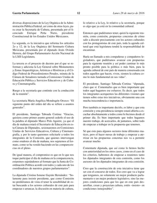diversas disposiciones de la Ley Orgánica de la Admi-
nistración Pública Federal, así como de otras leyes, pa-
ra crear la Secretaría de Cultura, presentada por el li-
cenciado Enrique Peña Nieto, presidente
Constitucional de los Estados Unidos Mexicanos.
La segunda, es la iniciativa que reforma los artículos
2o y 12, de la Ley Orgánica del Seminario Cultura
Mexicana, presentada por el diputado Jesús Oviedo
Herrera, del Grupo Parlamentario Acción Nacional de
la LXII Legislatura.
La tercera es el proyecto de decreto por el que se re-
forman y adiciona la Ley General sobre Monumentos
y Zonas Arqueológicas, Artísticas e Históricas y el Có-
digo Federal de Procedimientos Penales, minuta de la
Cámara de Senadores turnada a Comisiones Unidas de
Educación Pública y Servicios Educativos y de Cultu-
ra y Cinematografía.
Ruego a la secretaría que continúe con la conducción
de la reunión”.
La secretaria María Angélica Mondragón Orozco: “El
siguiente punto del orden del día se refiere a asuntos
generales”.
El presidente, Santiago Taboada Cortina: “Gracias,
quisiera como primer asunto general cederle el uso de
la palabra al diputado Marco Polo Aguirre, ya que el
día de mañana estará el Secretario de Educación en es-
ta Cámara de Diputados, sesionaremos en Comisiones
Unidas de Servicios Educativos, Cultura y Cinemato-
grafía, y por lo tanto queremos solicitarle a todos los
integrantes de la Comisión, que quienes intervengan
como oradores el día de mañana, nos sujetemos al for-
mato, como se ha venido haciendo en las comparecen-
cias en el pleno.
De igual manera, el compromiso es que en lo que nos
toque participar el día de mañana en la comparecencia,
estaremos sujetándonos al formato que la Junta de Co-
ordinación Política acordó con todos y cada uno de los
coordinadores de nuestros grupos parlamentarios”.
La diputada Cristina Ismene Gaytán Hernández: “So-
lamente para insistir presidente, que como Comisión
no perdiéramos de vista el tener la sensibilidad de es-
tar buscando a los actores culturales de este país para
empezar o arrancar, la discusión en materia de cultura,
lo relativo a la Ley, lo relativo a la secretaría, porque
es algo que ya está en la comunidad cultural.
Entonces que pudiéramos tener, quizá la siguiente reu-
nión, como comisión, propuestas concretas de cómo
salir a discutir precisamente con los actores culturales
con los protagonistas de este país, toda la agenda cul-
tural que está legislatura tendrá la responsabilidad de
encaminar.
Haría un llamado a mis compañeras y compañeros le-
gisladores, que pudiéramos avanzar con propuestas
para la siguiente reunión y así poder caminar lo más
pronto posible para la política o más bien, para la
agenda cultural de este país de manera consensada con
todos aquellos que hacen, viven, sienten la cultura co-
mo lo más fundamental en sus vidas”.
El presidente, Santiago Taboada Cortina: “diputada,
claro que sí. Comentarles que es bien importante que
todos aquí hagamos ese esfuerzo. Es decir, que todos
los integrantes acerquemos las diferentes visiones que
tienen sobre estas tres iniciativas, obviamente una con
mucha trascendencia e importancia.
Pero también es importante decirlo, es labor y que esta
comisión y esta presidencia siempre estará abierta a es-
cuchar absolutamente a todos como lo hicimos desde el
primer día. Es bien importante que todos hagamos
nuestro trabajo, de acercarlos, de juntarnos, sobre todo
de empezar a trabajar en la propuesta que tenemos.
Sé que esto para algunos sectores tiene diferentes ma-
tices, pero el hacer mesas de trabajo y empezar a ate-
rrizar en las propuestas concretas nos va a permitir
avanzar mucho.
Comentarte diputada, que así como lo hemos hecho
con anterioridad en los otros casos, como en el caso de
los criterios, habremos de empezar a reunirnos tanto
los diputados integrantes de esta comisión, como los
asesores de los diputados integrantes de esta comisión.
Creo que la construcción de esta iniciativa tiene que
ser con el concurso de todos. Eso creo que va a lograr
que tengamos, no solamente un mejor producto parla-
mentario o un mejor producto legislativo, sino las me-
jores condiciones para que los que en este país des-
arrollan, crean y proyectan cultura, estén –insisto– en
condiciones inmejorables”.
Gaceta Parlamentaria Lunes 28 de marzo de 201612
 