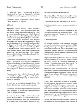 La Comisión de Cultura y Cinematografía de la LXIII
Legislatura de la Cámara de Diputados les da la más
cordial bienvenida a la segunda reunión ordinaria.
Encabezó la reunión el presidente, Santiago Taboada
Cortina, siendo las 10:19 horas.
Asistencia
Diputados: Santiago Taboada Cortina, presidente;
Marco Polo Aguirre Chávez, Brenda Velázquez Val-
dez, Hersilia Onfalia Adamina Córdova Morán, Cristi-
na Ismene Gaytán Hernández, José Refugio Sandoval
Rodríguez, Genoveva Huerta Villegas, Laura Beatriz
Esquivel Valdés, Jorge Álvarez Máynez, Manuel Ale-
xander Zetina Aguiluz, secretarios; María Verónica
Agundis Estrada, Mariana Arámbula Meléndez, Ángel
Antonio Hernández de la Piedra, Miriam Dennis Iba-
rra Rangel, José Everardo López Córdova, Alma Lilia
Luna Munguía, Juan Antonio Meléndez Ortega, Adol-
fo Mota Hernández, Rosalinda Muñoz Sánchez, Flor
Estela Rentería Medina, María del Rosario Rodríguez
Rubio, José Luis Sáenz Soto, Luis Felipe Vázquez
Guerrero, Liborio Vidal Aguilar, Karen Hurtado Ara-
na, Lluvia Flores Sonduk.
El presidente, Santiago Taboada Cortina: Disculpen la
demora, el personal de apoyo de Cámara de Diputados
del área informática tuvo un problema con el sistema,
y derivado de que del sistema se arrojaron también una
gran cantidad de proyectos, nos retrasó un poquito la
cifra final, para ser entregada a la Comisión de Presu-
puesto.
Por tanto, buenos días a todos los diputados de la Co-
misión de Cultura y Cinematografía. Le pido al dipu-
tado Marco Polo Aguirre que haga las funciones de se-
cretario en la reunión.
Se instruye a la secretaría, el diputado Marco Polo
Aguirre dar inicio a la segunda reunión ordinaria.
El secretario Marco Polo Aguirre Chávez: Con mucho
gusto, presidente. Se informa que con un registro pre-
vio de 22 firmas, hay quórum.
El presidente, Santiago Taboada Cortina: Se abre la
reunión. El orden del día de esta reunión ha sido dis-
tribuido con oportunidad, por lo cual se ha informado
de los asuntos que corresponden a la agenda de hoy.
Le solicito a la secretaría pudiera leerlo.
El secretario Marco Polo Aguirre Chávez: Por instruc-
ciones de la presidencia doy lectura al orden del día:
1. Registro de asistencia, y verificación de quórum.
2. Lectura, discusión y, en su caso, aprobación del or-
den del día.
3. Lectura, discusión y, en su caso, aprobación del pro-
yecto de opinión de la Comisión de Cultura y Cine-
matografía respecto al Presupuesto de Egresos de la
Federación de 2016.
4. Asuntos generales.
No habiendo quien haga uso de la palabra, se consulta
en votación económica, si se aprueba el orden del día.
Los legisladores que estén por la afirmativa sírvanse
manifestarlo levantando la mano (votación). Los legis-
ladores que estén por la negativa, sírvanse manifestar-
lo levantando la mano (votación). Señor presidente, la
mayoría por la afirmativa.
El presidente, Santiago Taboada Cortina: El siguiente
punto del orden del día es la lectura, discusión y apro-
bación del Proyecto de Opinión de la Comisión de
Cultura y Cinematografía respecto al proyecto de Pre-
supuesto de Egresos de la Federación de 2016.
Después de haber recibido proyectos, y de haber reci-
bido también a algunas instituciones del gobierno que
solicitaron ampliación presupuestal. Y en el caso par-
ticular de una solicitud del diputado Jorge Álvarez
Máynez, respecto a Canal 11 permito hacerles un co-
mentario.
Ustedes tienen una copia de la propuesta de opinión e
iniciaría haciendo la propuesta que estaríamos presen-
tando a la Comisión de Presupuesto, con respecto a las
ampliaciones presupuestales. Empezaría, en el caso de
las Ciudades Patrimonio, a través de la diputada Veró-
nica, nos acompañaron el día de ayer muchos alcaldes
quienes participaron en una reunión e hicieron una so-
licitud, a través de esta Comisión, de un incremento
presupuestal de 180 millones de pesos.
Por otro lado, estaríamos solicitando a la Comisión de
Presupuesto, un aumento presupuestal al Programa de
Gaceta Parlamentaria Lunes 28 de marzo de 201614
 