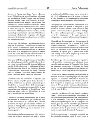 Apoyos a la Cultura, antes Paice, Pacmyc y Foremo-
ba, por 300 millones de pesos. Estaríamos solicitando
una ampliación al Fondo Nacional para la Cultura y
las Artes, llamado Fonca, de 800 millones de pesos, ,
dividido en tres rubros: 400 para los estímulos a los
miembros del Sistema Nacional de Creadores, 200 pa-
ra el fomento a la creación artística individual, a través
de fondos mixtos y 200 a través del Programa de For-
talecimiento del Programa Educativo Cultual, con én-
fasis en la población infantil y juvenil; 100 millones a
instrumentar y fortalecer los programas sobre danza y
teatro a través de mecanismos financieros específicos
con reglas de operación.
Por otro lado, 100 millones a actividades que fomen-
ten el uso de tecnología y difusión de actividades cul-
turales a través de una agenda digital. En el caso del
INAH decirles que tiene una reducción de 200 millo-
nes de pesos en el Presupuesto de Egresos de la Fede-
ración, por lo que, derivada de la solicitud que hizo su
titular estamos solicitando 300 millones de pesos.
En el caso del INBA, de igual manera, su titular hizo
una solicitud a esta comisión, por 200 millones de pe-
sos, y en el caso del Instituto Mexicano de la Cinema-
tografía, de 18 millones, de 15 millones de la Televi-
sión Metropolitana; Educal, por 5 millones; Estudios
Churubusco por 2; Centro de Capacitación Cinemato-
gráfica, 8 millones; Fideicomiso para la Cineteca Na-
cional, 2 millones; Radio Educación, 8 millones.
También hacemos un comentario: el diputado Jorge
Álvarez Máynez nos pidió que en el caso de Canal 11
también emitiéramos una opinión. Comentarles que el
Canal 11 no se encuentra dentro de la estructura pro-
gramática del Conaculta, pero esta comisión, de igual
manera hace una solicitud a la Comisión de Presu-
puesto, en valores reales, por 158 millones de pesos,
que es la reducción que tiene el Canal 11.
Comentarles que estos planteamientos que se hacen
son derivados de las solicitudes que llegaron por parte
de estas instituciones a esta comisión. Esta comisión
las recibió, les expuso que obviamente emitimos una
opinión; la última palabra la toma la Comisión de Pre-
supuesto y Cuenta Pública, y que se anexarían al dic-
tamen respectivo.
Y quisiera también hacer una mención sobre la convo-
catoria que nosotros aprobamos, cerrando el sistema
se recibieron 3 mil 439 proyectos, por un monto de 32
mil 163.28 millones de pesos. Se hicieron obviamen-
te, estos divididos en tres grandes rubros: municipales,
estatales y de organizaciones no gubernamentales.
Estos proyectos, porque nosotros tenemos una fecha
límite para emitir una opinión, se entregarán de igual
manera en un anexo a todos y cada uno de los inte-
grantes. Como saben, el día de ayer hasta la madruga-
da se estuvo recibiendo proyectos, se entregará el ane-
xo a los integrantes, y de igual manera, le
entregaremos un anexo a la Comisión de Presupuesto.
Ella será la que determine cuál será el monto que se le
asigne a estos proyectos, ésa es facultad de la Comi-
sión de Presupuesto y Cuenta Pública, y también co-
mentarles, que en el mismo dictamen se propone esta-
blecer las siguientes fechas, dentro del decreto de
Presupuesto de Egresos, para la apertura en la recep-
ción, cierre y radicación de proyectos y recursos du-
rante el siguiente ejercicio fiscal.
Recordemos que estos proyectos, ya que se registraron
en la comisión, y quienes tengan suficiencia presu-
puestal tendrán que pasar al Conaculta. Estas fechas
que estaremos incorporando el dictamen son fechas
que año con año, también ha establecido el Conaculta
para la entrega, recepción y radicación de proyectos.
Decirles que la apertura de recepción de proyectos de
inversión, es decir, los que tengan ya suficiencia pre-
supuestal y se encuentren publicados en el decreto res-
pectivo comenzarán el 11 de enero de 2016, el cierre
de la recepción de proyectos de inversión, el 31 de
marzo de 2016, y la fecha límite de radicación de re-
cursos a proyectos de inversión en materia de cultura,
el 30 de junio de 2016.
Lo anterior, con objeto de eficientar el ejercicio de los re-
cursos a cargo de gobiernos estatales, municipales y de
los organismos no gubernamentales. De la misma mane-
ra, se le hará entrega a cada uno de los integrantes del
anexo que incluye todos y cada uno de los proyectos res-
pectivos, para que, como lo comentaba ayer, en reunión
de junta directiva, tengamos la posibilidad, como comi-
sión de revisarlos y de igual manera dar el acompaña-
miento respectivo en la Comisión de Presupuesto.
Esto lo comento porque es sumamente importante que
derivado de la cantidad tan grande de proyectos que se
Lunes 28 de marzo de 2016 Gaceta Parlamentaria15
 