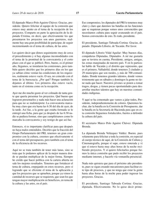 El diputado Marco Polo Aguirre Chávez: Gracias, pre-
sidente. Quiero felicitar al equipo de la comisión que
estuvo muy atento en el tema de la recepción de los
proyectos. Comparto en parte la apreciación de la di-
putada Cristina, en decir, que efectivamente los que
presentaron los proyectos son unos guerreros, real-
mente hay una gran posibilidad de participar, de seguir
incrementando en el tema de cultura, de las artes.
Les quiero decir que dimos seguimiento muy de cerca
el procedimiento y sí hay algunas incomodidades con
el tema de la prontitud de la convocatoria y el corto
plazo con el que se publicó. Pero, bueno, es el primer
año, llegamos, se instalaron las comisiones, pero tam-
bién quiero decirles que los primeros días en los que
ya sabían cómo venían las condiciones de los requisi-
tos, realmente estuvo vacío. O sea, no coincido con el
tema de la burocracia. ¿Por qué? Porque también lo
dejamos al último. Los primeros días estuvo vacío,
tanto en el sistema como en la recepción.
Ayer me dio mucho gusto al ver colmado de tanta gen-
te que quería presentar los proyectos. Qué bueno que
lograron presentarlos y nada más hacer una aclaración
para que no se malinterprete: La convocatoria marca-
ba muy claro que era hasta las 6:30 del día de ayer, de
la tarde. Así fue, a la gente que estaba formada se le
entregó una ficha, para que ya después de las 6:30 na-
die se pudiera formar, sino que cumpliéramos como lo
marcaba la convocatoria y soy testigo de que así fue.
Entonces, sí es importante clarificar para que después
no haya malos entendidos. Decirles que la fracción del
Grupo Parlamentario del PRI, tenemos un gran com-
promiso con la cultura, creemos que efectivamente sí
con el tema del presupuesto, pero también con el tema
de la eficiencia de los recursos.
Aquí no se trata también de tener más lanas, sino se
trata que lo podamos aplicar de la mejor manera don-
de se puedan multiplicar de la mejor forma. Siempre
he creído que hacer política con la cartera abierta no
sale los mejores resultados. Tenemos que fortalecer el
tema de cultura, empujando en estos recursos, pero sí
logrando que se eficiente el tema de la aplicación y
que los proyectos que se aprueben, porque ya vimos la
cantidad de recursos que se requieren, que sean los que
tengan mayor multiplicación en beneficios, en tema de
la cultura y las artes, en el país.
Ese compromiso, los diputados del PRI lo tenemos muy
claro y claro que daremos las batallas en las funciones
que se requieran porque somos unos convencidos que
necesitamos cultura para seguir avanzando en el país.
Somos convencidos de esto. Es todo, presidente.
El presidente, Santiago Taboada Cortina: Gracias, di-
putado. Diputado Liborio, de Yucatán. Por favor.
El diputado Liborio Vidal Aguilar: Muy buenos días,
compañeras Diputadas, Diputados. A mí me gustaría
que se tuviera en cuenta, Presidente, amigos, amigas,
las zonas marginadas de nuestro país. Y en lo particu-
lar hablo de Yucatán y el distrito que represento, que
es el primero, Valladolid, donde tenemos 2 ciudades y
29 municipios que son rurales, y más de 700 comuni-
dades. Donde tenemos grandes talentos, donde vemos
tristemente que en sábados y domingos la gente no tie-
ne nada que hacer. Nuestros jóvenes se ponen a tomar
tragos, drogas, y tienen pocas oportunidades para des-
arrollar muchos talentos que hay en nuestras comuni-
dades indígenas.
Y aquí se ha comentado que vamos a jalar todos, Pre-
sidente, independientemente de colores. Queremos lu-
char, dar la batalla en la Comisión de Presupuesto, dar
la batalla en la Secretaría de Hacienda para que en es-
ta comisión lleguemos fortalecidos, fuertes a defender
la cultura del país.
El secretario Marco Polo Aguirre Chávez: Diputada
Brenda.
La diputada Brenda Velázquez Valdez: Bueno, pues
solamente para felicitar a toda la comisión, en especial
al cuerpo técnico de aquí, de la Comisión de Cultura y
Cinematografía, porque sí supe, estuve enterada y vi
que sí estuvo hasta muy altas horas de la noche reci-
biendo proyectos. Y sí quiero felicitarlos porque fui-
mos la única comisión que pudo recibir los proyectos
mediante internet, y hacerlo vía ventanilla presencial.
Nada más quisiera que para el próximo año presiden-
te, pues se sigan creando mecanismos para facilitar es-
te tipo de procesos, y que no tenga que estar la gente
hasta altas horas de la noche para poder ingresar los
proyectos. Gracias.
El presidente, Santiago Taboada Cortina: Gracias,
diputada. Efectivamente. No lo quise decir prime-
Lunes 28 de marzo de 2016 Gaceta Parlamentaria17
 