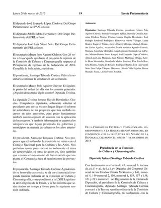 El diputado José Everardo López Córdova: Del Grupo
Parlamentario del PAN, a favor.
El diputado Adolfo Mota Hernández: Del Grupo Par-
lamentario del PRI, a favor.
El diputado José Luis Sáenz Soto: Del Grupo Parla-
mentario del PRI, a favor.
El secretario Marco Polo Aguirre Chávez: Con 26 vo-
tos a favor queda aprobado el proyecto de opinión de
la Comisión de Cultura y Cinematografía respecto al
Presupuesto de Egresos de la Federación de 2016.
Cumplida la indicación, presidente.
El presidente, Santiago Taboada Cortina: Pido a la se-
cretaría continuar la conducción de la reunión.
El secretario Marco Polo Aguirre Chávez: El siguien-
te punto del orden del día son los asuntos generales.
¿Alguien desea tratar algún asunto? Diputada Cristina.
La diputada Cristina Ismene Gaytán Hernández: Gra-
cias. Compañeros diputados, solamente solicitar al
presidente que por su vía nos hagan llegar el informe
de actividades de los proyectos que han recibido re-
cursos en años anteriores, para poder fundamentar
también nuestra opinión de acuerdo con la aplicación
de los recursos. Y también información en cuanto a los
subejercicios que hayan presentado los gobiernos y
municipios en materia de cultura en los años anterio-
res.
El presidente, Santiago Taboada Cortina: Nos pro-
ponen que el miércoles la comisión se reúna con el
Consejo Nacional para la Cultura y las Artes. Nos
podamos reunir para revisar no solamente el tema
de subejercicio, el tema de quien es, sino también
que veamos el mecanismo de fiscalización que im-
planta el Conaculta para el seguimiento de proyec-
tos.
El presidente, Santiago Taboada Cortina: Agradecien-
do su honorable asistencia, se da por clausurada la se-
gunda reunión ordinaria de la Comisión de Cultura y
Cinematografía, correspondiente a la LXIII Legislatu-
ra del Congreso de la Unión, y se les informa que se-
rán citados en tiempo y forma para la siguiente reu-
nión ordinaria.
Asistencia
Diputados: Santiago Taboada Cortina, presidente; Marco Polo
Aguirre Chávez, Brenda Velázquez Valdez, Hersilia Onfalia Ada-
mina Córdova Morán, Cristina Ismene Gaytán Hernández, José
Refugio Sandoval Rodríguez, Genoveva Huerta Villegas, Laura
Beatriz Esquivel Valdés, Jorge Álvarez Máynez, Manuel Alexan-
der Zetina Aguiluz, secretarios; María Verónica Agundis Estrada,
Mariana Arámbula Meléndez, Ángel Antonio Hernández de la Pie-
dra, Miriam Dennis Ibarra Rangel, José Everardo López Córdova,
Alma Lilia Luna Munguía, Juan Antonio Meléndez Ortega, Adol-
fo Mota Hernández, Rosalinda Muñoz Sánchez, Flor Estela Ren-
tería Medina, María del Rosario Rodríguez Rubio, José Luis Sáenz
Soto, Luis Felipe Vázquez Guerrero, Liborio Vidal Aguilar, Karen
Hurtado Arana, Lluvia Flores Sonduk.
DE LA COMISIÓN DE CULTURA Y CINEMATOGRAFÍA, CO-
RRESPONDIENTE A LA TERCERA REUNIÓN ORDINARIA, EN
CONFERENCIA CON LA DE CULTURA DEL SENADO DE LA
REPÚBLICA, CELEBRADA EL MARTES 1 DE DICIEMBRE DE
2015
Presidencia de la Comisión
de Cultura y Cinematografía
Diputado federal Santiago Taboada Cortina
Con fundamento en el artículo 45, numeral 6, incisos
d), e), f) y g), de La Ley Orgánica del Congreso Ge-
neral de los Estados Unidos Mexicanos y 146, nume-
ral 4, 149 numeral 2, 150, numeral 1, 155, 157 y 158,
161 y 213, numeral 1, del Reglamento de la Cámara de
Diputados, el presidente de la Comisión de Cultura y
Cinematografía, diputado Santiago Taboada Cortina
convocó a la Tercera reunión ordinaria de la Comisión
de Cultura y Cinematografía, en conferencia con la
Lunes 28 de marzo de 2016 Gaceta Parlamentaria19
 