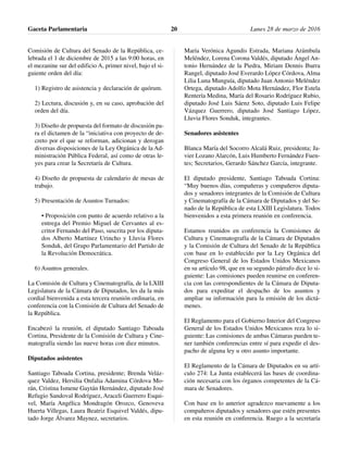 Comisión de Cultura del Senado de la República, ce-
lebrada el 1 de diciembre de 2015 a las 9:00 horas, en
el mezanine sur del edificio A, primer nivel, bajo el si-
guiente orden del día:
1) Registro de asistencia y declaración de quórum.
2) Lectura, discusión y, en su caso, aprobación del
orden del día.
3) Diseño de propuesta del formato de discusión pa-
ra el dictamen de la “iniciativa con proyecto de de-
creto por el que se reforman, adicionan y derogan
diversas disposiciones de la Ley Orgánica de la Ad-
ministración Pública Federal, así como de otras le-
yes para crear la Secretaría de Cultura.
4) Diseño de propuesta de calendario de mesas de
trabajo.
5) Presentación de Asuntos Turnados:
• Proposición con punto de acuerdo relativo a la
entrega del Premio Miguel de Cervantes al es-
critor Fernando del Paso, suscrita por los diputa-
dos Alberto Martínez Urincho y Lluvia Flores
Sonduk, del Grupo Parlamentario del Partido de
la Revolución Democrática.
6) Asuntos generales.
La Comisión de Cultura y Cinematografía, de la LXIII
Legislatura de la Cámara de Diputados, les da la más
cordial bienvenida a esta tercera reunión ordinaria, en
conferencia con la Comisión de Cultura del Senado de
la República.
Encabezó la reunión, el diputado Santiago Taboada
Cortina, Presidente de la Comisión de Cultura y Cine-
matografía siendo las nueve horas con diez minutos.
Diputados asistentes
Santiago Taboada Cortina, presidente; Brenda Veláz-
quez Valdez, Hersilia Onfalia Adamina Córdova Mo-
rán, Cristina Ismene Gaytán Hernández, diputado José
Refugio Sandoval Rodríguez, Araceli Guerrero Esqui-
vel, María Angélica Mondragón Orozco, Genoveva
Huerta Villegas, Laura Beatriz Esquivel Valdés, dipu-
tado Jorge Álvarez Maynez, secretarios.
María Verónica Agundis Estrada, Mariana Arámbula
Meléndez, Lorena Corona Valdés, diputado Ángel An-
tonio Hernández de la Piedra, Miriam Dennis Ibarra
Rangel, diputado José Everardo López Córdova, Alma
Lilia Luna Munguía, diputado Juan Antonio Meléndez
Ortega, diputado Adolfo Mota Hernández, Flor Estela
Rentería Medina, María del Rosario Rodríguez Rubio,
diputado José Luis Sáenz Soto, diputado Luis Felipe
Vázquez Guerrero, diputado José Santiago López,
Lluvia Flores Sonduk, integrantes.
Senadores asistentes
Blanca María del Socorro Alcalá Ruiz, presidenta; Ja-
vier Lozano Alarcón, Luis Humberto Fernández Fuen-
tes; Secretarios, Gerardo Sánchez García, integrante.
El diputado presidente, Santiago Taboada Cortina:
“Muy buenos días, compañeras y compañeros diputa-
dos y senadores integrantes de la Comisión de Cultura
y Cinematografía de la Cámara de Diputados y del Se-
nado de la República de esta LXIII Legislatura. Todos
bienvenidos a esta primera reunión en conferencia.
Estamos reunidos en conferencia la Comisiones de
Cultura y Cinematografía de la Cámara de Diputados
y la Comisión de Cultura del Senado de la República
con base en lo establecido por la Ley Orgánica del
Congreso General de los Estados Unidos Mexicanos
en su artículo 98, que en su segundo párrafo dice lo si-
guiente: Las comisiones pueden reunirse en conferen-
cia con las correspondientes de la Cámara de Diputa-
dos para expeditar el despacho de los asuntos y
ampliar su información para la emisión de los dictá-
menes.
El Reglamento para el Gobierno Interior del Congreso
General de los Estados Unidos Mexicanos reza lo si-
guiente: Las comisiones de ambas Cámaras pueden te-
ner también conferencias entre sí para expedir el des-
pacho de alguna ley u otro asunto importante.
El Reglamento de la Cámara de Diputados en su artí-
culo 274: La Junta establecerá las bases de coordina-
ción necesaria con los órganos competentes de la Cá-
mara de Senadores.
Con base en lo anterior agradezco nuevamente a los
compañeros diputados y senadores que estén presentes
en esta reunión en conferencia. Ruego a la secretaría
Gaceta Parlamentaria Lunes 28 de marzo de 201620
 