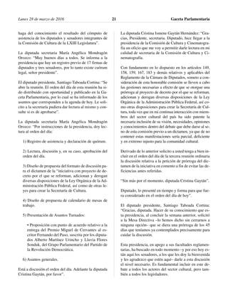 haga del conocimiento el resultado del cómputo de
asistencia de los diputados y senadores integrantes de
la Comisión de Cultura de la LXIII Legislatura”.
La diputada secretaria María Angélica Mondragón
Orozco: “Muy buenos días a todos. Se informa a la
presidencia que hay un registro previo de 17 firmas de
diputados y tres senadores, por lo tanto existe cuórum
legal, señor presidente”.
El diputado presidente, Santiago Taboada Cortina: “Se
abre la reunión. El orden del día de esta reunión ha si-
do distribuido con oportunidad y publicado en la Ga-
ceta Parlamentaria, por lo cual se ha informado de los
asuntos que corresponden a la agenda de hoy. Le soli-
cito a la secretaría pudiera dar lectura al mismo y con-
sulte si es de aprobarse”.
La diputada secretaria María Angélica Mondragón
Orozco: “Por instrucciones de la presidencia, doy lec-
tura al orden del día:
1) Registro de asistencia y declaración de quórum.
2) Lectura, discusión y, en su caso, aprobación del
orden del día.
3) Diseño de propuesta del formato de discusión pa-
ra el dictamen de la “iniciativa con proyecto de de-
creto por el que se reforman, adicionan y derogan
diversas disposiciones de la Ley Orgánica de la Ad-
ministración Pública Federal, así como de otras le-
yes para crear la Secretaría de Cultura.
4) Diseño de propuesta de calendario de mesas de
trabajo.
5) Presentación de Asuntos Turnados:
• Proposición con punto de acuerdo relativo a la
entrega del Premio Miguel de Cervantes al es-
critor Fernando del Paso, suscrita por los diputa-
dos Alberto Martínez Urincho y Lluvia Flores
Sonduk, del Grupo Parlamentario del Partido de
la Revolución Democrática.
6) Asuntos generales.
Está a discusión el orden del día. Adelante la diputada
Cristina Gaytán, por favor”.
La diputada Cristina Ismene Gaytán Hernández: “Gra-
cias, Presidente, secretaria. Diputado, hice llegar a la
presidencia de la Comisión de Cultura y Cinematogra-
fía un oficio que me voy a permitir darle lectura en mi
calidad de secretaria de la Comisión de Cultura y Ci-
nematografía.
Con fundamento en lo dispuesto en los artículos 149,
158, 159, 167, 183 y demás relativos y aplicables del
Reglamento de la Cámara de Diputados, someto a con-
sideración de esta honorable comisión se lleven a cabo
las gestiones necesarias a efecto de que se otorgue una
prórroga al proyecto de decreto por el que se reforman,
adicionan y derogan diversas disposiciones de la Ley
Orgánica de la Administración Pública Federal, así co-
mo otras disposiciones para crear la Secretaría de Cul-
tura, toda vez que en mi continua interacción con miem-
bros del sector cultural del país ha sido patente la
necesaria inclusión de su visión, necesidades, opiniones
y conocimientos dentro del debate que debe darse al se-
no de esta comisión previo a un dictamen, ya que de no
contener estas manifestaciones sería parcial, deficiente
y en extremo injusto para la comunidad cultural.
Derivado de lo anterior solicito a usted tenga a bien in-
cluir en el orden del día de la tercera reunión ordinaria
la discusión relativa a la petición de prórroga del dic-
tamen de la iniciativa en comento a fin de evitar las de-
ficiencias antes referidas.
“Sin más por el momento, diputada Cristina Gaytán”.
Diputado, lo presenté en tiempo y forma para que fue-
ra considerado en el orden del día de hoy”.
El diputado presidente, Santiago Taboada Cortina:
“Gracias, diputada. Hacer de su conocimiento que es-
ta presidencia, al concluir la semana anterior, solicitó
a la Mesa Directiva –lo hemos dicho sin cerrarnos a
ninguna opción– que se diera una prórroga de los 45
días que teníamos ya contemplados precisamente para
cuidar la discusión.
Esta presidencia, en apego a sus facultades reglamen-
tarias, ha buscado en todo momento –y por eso hoy es-
tán aquí los senadores, a los que les doy la bienvenida
y les agradezco que estén aquí– darle a esta discusión
el nivel necesario. Es fundamental incluir en este de-
bate a todos los actores del sector cultural, pero tam-
bién a todos los legisladores.
Lunes 28 de marzo de 2016 Gaceta Parlamentaria21
 