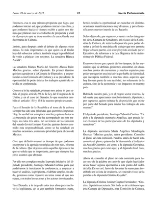 Entonces, esa es una primera propuesta que hago, que
podamos iniciar así, que podamos iniciar con ellos, y
que podamos hacia el viernes recibir a quien nos tie-
nen que platicar cuál es el diseño de propuesta y cuál
es el proyecto que se tiene rumbo a la creación de una
Secretaría de Cultura.
Insisto, para después abrir el debate de algunas otras
mesas, lo más importantes es que quien es el titular
hoy del subsector cultura, también tenga la posibilidad
de venir a platicar con nosotros. La senadora Blanca
Alcalá”.
La senadora Blanca María del Socorro Alcalá Ruiz:
Muchas gracias, señor diputado. En primer término
quisiera agradecer a la Cámara de Diputados, y en par-
ticular a esta Comisión de Cultura y a su presidente, la
oportunidad de poder iniciar los trabajos a partir de es-
te día en conferencia.
Como ya lo ha señalado, primero nos asiste lo que se-
ñala el propio artículo 98 de la Ley del Congreso de la
Unión, y en el caso del Senado, lo que mandata tam-
bién el artículo 135 y 154 de nuestro propio estatuto.
Para el Senado de la República el tema de la cultura
siempre ha sido una prioridad que queremos impulsar.
Hoy, la verdad me complace mucho y quiero destacar
la presencia de quien me ha acompañado en este tra-
bajo, en estos tres años, del secretario de la comisión
del senado Javier Lozano Alarcón, quienes hemos asu-
mido esta responsabilidad, como se ha señalado en
muchas ocasiones, como una prioridad para el caso de
México.
Creo que definitivamente es tiempo de que podamos
incorporar a la agenda estratégica de este país, el tema
de la cultura. Que dejemos atrás aquellas épocas en las
que se señala que es importante, pero que siempre hay
otros asuntos que abordar.
Por ello nos complace mucho la propia iniciativa del di-
putado presidente, Santiago Taboada Cortina, para que
pudiéramos ir instalando la conferencia, y empezar a
hacer el análisis, la propuesta, el debate amplio, sin du-
da, generosa como requiere un tema como el que nos
ocupa, con todos los sectores y los actores involucrados.
En el Senado, a lo largo de estos tres años que conclu-
yó la legislatura, de la que también formamos parte,
hemos tenido la oportunidad de escuchar en distintas
ocasiones manifestaciones muy diversas, y por ello ra-
tificamos nuestro interés de así hacerlo.
Señor diputado, por supuesto, cuente con los integran-
tes de la Cámara de Senadores, en el caso de la Comi-
sión de Cultura, de toda la disposición para poder di-
señar y definir la mecánica de trabajo que nos permita
llegar a buen puerto, con este proyecto enviado por el
Ejecutivo, de reformas a la Ley Orgánica de la Admi-
nistración Pública Federal.
Estamos ciertos que a partir de los tiempos, de las me-
cánicas que se definan, podremos encontrar, sin duda,
muchos puntos de encuentro, y muchos espacios para
poder enriquecer una iniciativa que habla de identidad,
que incorpora también a muchos otros aspectos que
hoy forman parte de una realidad, no solamente de la
cultura, sino de la economía y sus impactos en nuestro
país.
Habla de nuestro país, y en el propio sector externo, de
tal suerte que apreciamos mucho tu interés, diputado y,
por supuesto, quiero reiterar la disposición que existe
por parte del Senado para iniciar los trabajos de esta
manera”.
El diputado presidente, Santiago Taboada Cortina: “Le
pido a la diputada secretaria Angélica, que pueda lle-
var el orden de las participaciones de los diputados y
senadores”.
La diputada secretaria María Angélica Mondragón
Orozco: “Muchas gracias, señor presidente. Consulto
al pleno de esta comisión. Perdón, antes de hacer esta
consulta al pleno, quiero dar la bienvenida a la diputa-
da Araceli Guerrero, así como a la diputada Georgina,
muchas gracias por estar aquí, y al diputado José Luis,
muchas gracias.
Ahora sí, consulto al pleno de esta comisión para ha-
cer uso de la palabra en caso de que algún legislador
desee hacer alguna aportación a este punto del orden
del día. De ser así, favor de levantar la mano para ins-
cribirlo en la lista de oradores, se concede el uso de la
palabra a la diputada Cristina Gaytán”.
La diputada Cristina Ismene Gaytán Hernández: “Gra-
cias, diputada secretaria. Sin duda es de celebrarse que
esta Cámara de Diputados, esta Comisión de Cultura,
Lunes 28 de marzo de 2016 Gaceta Parlamentaria23
 