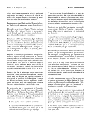 Ahora ya con esta propuesta de prórroga tendremos
más tiempo para hacerlo, no tenemos la prisa de ha-
cerlo en dos semanas. Entonces, hagámoslo de la ma-
nera adecuada. Gracias, diputados, senadores”.
La diputada secretaria María Angélica Mondragón Oroz-
co: “Cedo el uso de la palabra al senador Javier Lozano”.
El senador Javier Lozano Alarcón: “Muchas gracias, y
buen día a todos y a todas. Un poco en respuesta a lo
que la diputada acaba de comentar y con absoluto res-
peto. Déjenme hacer algunos comentarios.
Primero, yo celebro que finalmente, digo, finalmente
porque esta iniciativa tiene tres meses que se presenta
y no se ha movido nada. Entonces, finalmente sí creo
que éste es buen impulso que toma ambas cámaras,
ambas comisiones del Congreso de la Unión para ha-
cer un trabajo serio, de análisis, de revisión y, final-
mente de decisión.
Digamos, sí lamento que quienes tenían la responsabi-
lidad del impulso inicial y la obligación de cabildeo,
no lo hayan hecho en su momento. Tengo la impresión
de que también es un poco por lo que comentaba la di-
putada, por no saber quién es el dueño del proyecto
dentro del propio gobierno, porque pareciera que al
que manden a defenderlo, entonces o se puede asumir
como el próximo secretario, o puede tal vez no serlo.
Entonces, ése tipo de señales son las que nosotros te-
nemos que estar al margen o ajenos a lo que eventual-
mente sería una decisión que constitucionalmente le
corresponde al presidente de la República. Nosotros
no debemos prejuzgar, nosotros tendríamos simple-
mente que atender aquél que, o aquellos que vengan a
hacernos una explicación o exposición del tema.
De las consultas que yo personalmente he formulado
en los últimos días, sí queda claro que ése licenciado
Rafael Tovar y de Teresa, el presidente del Consejo
Nacional para la Cultura y las Artes, el encargado de
dar toda la información de exponer y de explicar los
alcances del proyecto con independencia:
1. De si se crea o no la Secretaría de Cultura
2. De quien eventualmente habrá de ocupar la titu-
laridad de la misma, pero yo sí pienso que en ese
sentido no tendríamos nosotros que prejuzgar.
Y sí coincido con el diputado Taboada, si lo que tene-
mos no es porque haya sido ése el orden, quizá ideal o
idóneo para iniciar nuestros trabajos y nuestras consul-
tas, pero si tenemos a grupos de los sindicatos interesa-
dos aquí afuera de este recinto, con un legítimo interés
de ser escuchados, pues ahora empecemos con ellos.
Tendremos una sensibilidad muy especial para cuando
venga entonces el titular de Conaculta a exponer el al-
cance del proyecto, y seguramente esto enriquecerá
esa discusión.
Aquí, en lo que yo no estoy de acuerdo, porque pare-
ciera que estamos discutiendo dos temas: lo único que
está planteando es un cambio a la Ley Orgánica de la
Administración Pública Federal, es la creación de una
secretaría de Estado, que se va a encargar de lo que
hoy es un subsector para que sea un sector.
La cultura hoy es un subsector dentro de la educación
pública, y lo que se está planteando es que sea un sec-
tor por el peso, que signifique y que representa a la
cultura en nuestro país, y en ese sentido yo pienso que
es una magnífica propuesta, una magnífica idea.
Ahora, pero yo no estoy viendo que en esta discusión
o en la intención del Ejecutivo, y yo pienso que tam-
poco tiene que ser de nosotros, sea reabrir la discusión
del Plan Nacional de Desarrollo y del subsector cultu-
ral, o educación y luego cultura, como si fuéramos a
reinventar nosotros el paradigma o la orientación de la
cultura en este país.
¿A quién corresponde ése proyecto? En su momento
se hicieron las consultas en el Plan Nacional de Desa-
rrollo y en el Programa Sectorial de Educación Públi-
ca y del subsector cultura, y ahí está. Hasta donde en-
tiendo, no se pretender modificar esa parte.
Yo creo que a lo que nosotros nos corresponde en el
arreglo institucional. Qué instrumentos le vamos a dar a
la Secretaría en su caso para que pueda cumplir con el
cometido de llevar a buen puerto ése subsector, que no
haya contradicciones, que no haya alguna concurrencia
nociva, que no haya insuficiencias, deficiencias, y me
parece que debemos ser muy claros en esa parte.
Y por último, sí creo también que tenemos que escu-
char a mucha gente. Pero vamos a poder escuchar a to-
da la gente, uno.
Lunes 28 de marzo de 2016 Gaceta Parlamentaria25
 