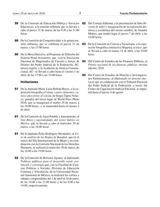 Lunes 28 de marzo de 2016 Gaceta Parlamentaria3
De la Comisión de Educación Pública y Servicios
Educativos, a la reunión ordinaria que se llevará a
cabo el jueves 31 de marzo, de las 9:30 a las 11:00
horas
De la Comisión de Competitividad, a la quinta reu-
nión ordinaria, que se celebrará el jueves 31 de
marzo, a las 17:00 horas
De la Mesa Directiva, al Programa de Difusión del
Sistema Penal Acusatorio, que –con la Asociación
Nacional de Magistrados de Circuito y Jueces de
Distrito del Poder Judicial de la Federación, AC,
tercera región; y la Academia de Justicia Constitu-
cional, AC– se llevará a cabo hasta el viernes 1 de
abril, de las 17:00 a las 19:00 horas
Invitaciones
De la diputada María Luisa Beltrán Reyes, a la ex-
posición fotográfica Colima, cuatro elementos, ca-
torce años frente al volcán, de Sergio Tapiro Velas-
co, ganador del tercer lugar de World Press Photo
2016, que se inaugurará el martes 29 de marzo, a
las 10:00 horas, y se mantendrá hasta el viernes 1
de abril
De la Comisión de Agua Potable y Saneamiento, al
foro Retos y oportunidades del sector hídrico en
México, que se llevará a cabo el miércoles 30 de
marzo, a las 16:00 horas
De la diputada Érika Rodríguez Hernández, al Fo-
ro de análisis de las Reglas de Bangkok, que en el
marco del Día Internacional de la Mujer y en coor-
dinación con la Comisión Nacional de los Derechos
Humanos, se realizará el miércoles 30 de marzo, de
las 16:00 a las 19:00 horas
De la Comisión de Reforma Agraria, al diplomado
Políticas públicas para el desarrollo rural: eva-
luación y estrategia que, con la Facultad de Cien-
cias Políticas y Sociales, División de Educación
Continua y Vinculación, de la Universidad Nacio-
nal Autónoma de México, se realizará los viernes y
sábados comprendidos del 1 de abril al 18 de junio,
de las 16:00 a las 21:00 horas y de las 9:00 a las
14:00, respectivamente
Del Consejo Editorial, a la presentación de libro Re-
visión de taller e inauguración de la exposición pic-
tórica y escultórica del mismo nombre, de Amador
Montes, que tendrá lugar el jueves 7 de abril, a las
10:00 horas
De la Comisión de Ciencia y Tecnología, a la expo-
sición fotográfica interactiva Mapping science, que
se llevará a cabo el martes 12 de abril, a las 10:00
horas
Del Centro de Estudios de las Finanzas Públicas, al
Premio nacional de las finanzas públicas, novena
edición, 2016
Del Centro de Estudios de Derecho e Investigacio-
nes Parlamentarias, al Diplomado en derecho elec-
toral, que en colaboración con el Tribunal Electoral
del Poder Judicial de la Federación, a través del
Centro de Capacitación Judicial Electoral, se impar-
tirá hasta el jueves 4 de agosto
62
63
63
64
59
60
60
61
61
61
62
 