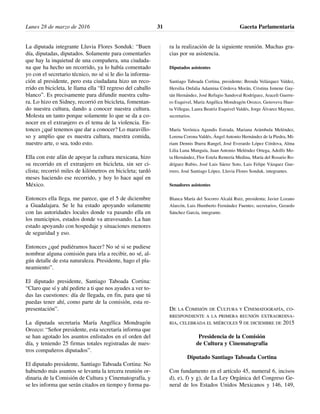 La diputada integrante Lluvia Flores Sonduk: “Buen
día, diputadas, diputados. Solamente para comentarles
que hay la inquietud de una compañera, una ciudada-
na que ha hecho un recorrido, ya lo había comentado
yo con el secretario técnico, no sé si le dio la informa-
ción al presidente, pero esta ciudadana hizo un reco-
rrido en bicicleta, le llama ella “El regreso del caballo
blanco”. Es precisamente para difundir nuestra cultu-
ra. Lo hizo en Sidney, recorrió en bicicleta, fomentan-
do nuestra cultura, dando a conocer nuestra cultura.
Molesta un tanto porque solamente lo que se da a co-
nocer en el extranjero es el tema de la violencia. En-
tonces ¿qué tenemos que dar a conocer? Lo maravillo-
so y amplio que es nuestra cultura, nuestra comida,
nuestro arte, o sea, todo esto.
Ella con este afán de apoyar la cultura mexicana, hizo
su recorrido en el extranjero en bicicleta, sin ser ci-
clista; recorrió miles de kilómetros en bicicleta; tardó
meses haciendo ese recorrido, y hoy lo hace aquí en
México.
Entonces ella llega, me parece, que el 5 de diciembre
a Guadalajara. Se le ha estado apoyando solamente
con las autoridades locales donde va pasando ella en
los municipios, estados donde va atravesando. La han
estado apoyando con hospedaje y situaciones menores
de seguridad y eso.
Entonces ¿qué pudiéramos hacer? No sé si se pudiese
nombrar alguna comisión para irla a recibir, no sé, al-
gún detalle de esta naturaleza. Presidente, hago el pla-
neamiento”.
El diputado presidente, Santiago Taboada Cortina:
“Claro que sí y ahí pedirte a ti que nos ayudes a ver to-
das las cuestiones: día de llegada, en fin, para que tú
puedas tener ahí, como parte de la comisión, esta re-
presentación”.
La diputada secretaria María Angélica Mondragón
Orozco: “Señor presidente, esta secretaría informa que
se han agotado los asuntos enlistados en el orden del
día, y teniendo 25 firmas totales registradas de nues-
tros compañeros diputados”.
El diputado presidente, Santiago Taboada Cortina: No
habiendo más asuntos se levanta la tercera reunión or-
dinaria de la Comisión de Cultura y Cinematografía, y
se les informa que serán citados en tiempo y forma pa-
ra la realización de la siguiente reunión. Muchas gra-
cias por su asistencia.
Diputados asistentes
Santiago Taboada Cortina, presidente; Brenda Velázquez Valdez,
Hersilia Onfalia Adamina Córdova Morán, Cristina Ismene Gay-
tán Hernández, José Refugio Sandoval Rodríguez, Araceli Guerre-
ro Esquivel, María Angélica Mondragón Orozco, Genoveva Huer-
ta Villegas, Laura Beatriz Esquivel Valdés, Jorge Álvarez Maynez,
secretarios.
María Verónica Agundis Estrada, Mariana Arámbula Meléndez,
Lorena Corona Valdés, Ángel Antonio Hernández de la Piedra, Mi-
riam Dennis Ibarra Rangel, José Everardo López Córdova, Alma
Lilia Luna Munguía, Juan Antonio Meléndez Ortega, Adolfo Mo-
ta Hernández, Flor Estela Rentería Medina, María del Rosario Ro-
dríguez Rubio, José Luis Sáenz Soto, Luis Felipe Vázquez Gue-
rrero, José Santiago López, Lluvia Flores Sonduk, integrantes.
Senadores asistentes
Blanca María del Socorro Alcalá Ruiz, presidenta; Javier Lozano
Alarcón, Luis Humberto Fernández Fuentes; secretarios, Gerardo
Sánchez García, integrante.
DE LA COMISIÓN DE CULTURA Y CINEMATOGRAFÍA, CO-
RRESPONDIENTE A LA PRIMERA REUNIÓN EXTRAORDINA-
RIA, CELEBRADA EL MIÉRCOLES 9 DE DICIEMBRE DE 2015
Presidencia de la Comisión
de Cultura y Cinematografía
Diputado Santiago Taboada Cortina
Con fundamento en el artículo 45, numeral 6, incisos
d), e), f) y g), de La Ley Orgánica del Congreso Ge-
neral de los Estados Unidos Mexicanos y 146, 149,
Lunes 28 de marzo de 2016 Gaceta Parlamentaria31
 
