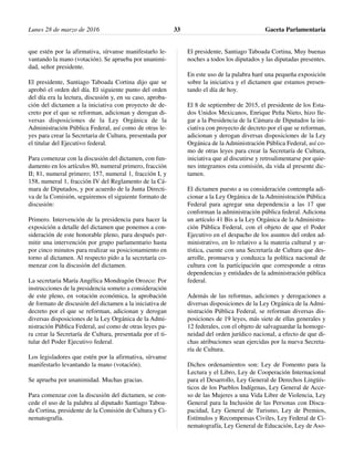 que estén por la afirmativa, sírvanse manifestarlo le-
vantando la mano (votación). Se aprueba por unanimi-
dad, señor presidente.
El presidente, Santiago Taboada Cortina dijo que se
aprobó el orden del día. El siguiente punto del orden
del día era la lectura, discusión y, en su caso, aproba-
ción del dictamen a la iniciativa con proyecto de de-
creto por el que se reforman, adicionan y derogan di-
versas disposiciones de la Ley Orgánica de la
Administración Pública Federal, así como de otras le-
yes para crear la Secretaria de Cultura, presentada por
el titular del Ejecutivo federal.
Para comenzar con la discusión del dictamen, con fun-
damento en los artículos 80, numeral primero, fracción
II; 81, numeral primero; 157, numeral 1, fracción I, y
158, numeral 1, fracción IV del Reglamento de la Cá-
mara de Diputados, y por acuerdo de la Junta Directi-
va de la Comisión, seguiremos el siguiente formato de
discusión:
Primero. Intervención de la presidencia para hacer la
exposición a detalle del dictamen que ponemos a con-
sideración de este honorable pleno, para después per-
mitir una intervención por grupo parlamentario hasta
por cinco minutos para realizar su posicionamiento en
torno al dictamen. Al respecto pido a la secretaría co-
menzar con la discusión del dictamen.
La secretaria María Angélica Mondragón Orozco: Por
instrucciones de la presidencia someto a consideración
de este pleno, en votación económica, la aprobación
de formato de discusión del dictamen a la iniciativa de
decreto por el que se reforman, adicionan y derogan
diversas disposiciones de la Ley Orgánica de la Admi-
nistración Pública Federal, así como de otras leyes pa-
ra crear la Secretaría de Cultura, presentada por el ti-
tular del Poder Ejecutivo federal.
Los legisladores que estén por la afirmativa, sírvanse
manifestarlo levantando la mano (votación).
Se aprueba por unanimidad. Muchas gracias.
Para comenzar con la discusión del dictamen, se con-
cede el uso de la palabra al diputado Santiago Taboa-
da Cortina, presidente de la Comisión de Cultura y Ci-
nematografía.
El presidente, Santiago Taboada Cortina, Muy buenas
noches a todos los diputados y las diputadas presentes.
En este uso de la palabra haré una pequeña exposición
sobre la iniciativa y el dictamen que estamos presen-
tando el día de hoy.
El 8 de septiembre de 2015, el presidente de los Esta-
dos Unidos Mexicanos, Enrique Peña Nieto, hizo lle-
gar a la Presidencia de la Cámara de Diputados la ini-
ciativa con proyecto de decreto por el que se reforman,
adicionan y derogan diversas disposiciones de la Ley
Orgánica de la Administración Pública Federal, así co-
mo de otras leyes para crear la Secretaría de Cultura,
iniciativa que al discutirse y retroalimentarse por quie-
nes integramos esta comisión, da vida al presente dic-
tamen.
El dictamen puesto a su consideración contempla adi-
cionar a la Ley Orgánica de la Administración Pública
Federal para agregar una dependencia a las 17 que
conforman la administración pública federal. Adiciona
un artículo 41 Bis a la Ley Orgánica de la Administra-
ción Pública Federal, con el objeto de que el Poder
Ejecutivo en el despacho de los asuntos del orden ad-
ministrativo, en lo relativo a la materia cultural y ar-
tística, cuente con una Secretaría de Cultura que des-
arrolle, promueva y conduzca la política nacional de
cultura con la participación que corresponde a otras
dependencias y entidades de la administración pública
federal.
Además de las reformas, adiciones y derogaciones a
diversas disposiciones de la Ley Orgánica de la Admi-
nistración Pública Federal, se reforman diversas dis-
posiciones de 19 leyes, más siete de ellas generales y
12 federales, con el objeto de salvaguardar la homoge-
neidad del orden jurídico nacional, a efecto de que di-
chas atribuciones sean ejercidas por la nueva Secreta-
ría de Cultura.
Dichos ordenamientos son: Ley de Fomento para la
Lectura y el Libro, Ley de Cooperación Internacional
para el Desarrollo, Ley General de Derechos Lingüís-
ticos de los Pueblos Indígenas, Ley General de Acce-
so de las Mujeres a una Vida Libre de Violencia, Ley
General para la Inclusión de las Personas con Disca-
pacidad, Ley General de Turismo, Ley de Premios,
Estímulos y Recompensas Civiles, Ley Federal de Ci-
nematografía, Ley General de Educación, Ley de Aso-
Lunes 28 de marzo de 2016 Gaceta Parlamentaria33
 