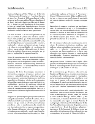 ciaciones Religiosas y Culto Público, Ley de Servicio
y Administración Tributaria, Ley Federal del Derecho
de Autor, Ley General de Bibliotecas, Ley de los De-
rechos de las Personas Adultas Mayores, Ley General
de Bienes Nacionales, Ley sobre el Escudo, la Bande-
ra y el Himno Nacional, Ley Federal de Telecomuni-
caciones y Radiodifusión, Ley Orgánica del Instituto
Nacional de Antropología e Historia, y Ley que Crea
el Instituto Nacional de Bellas Artes y Literatura.
Con este dictamen –a la iniciativa presidencial– se
crea la Secretaría de Cultura como ente de la adminis-
tración pública federal que profundizará en la redefi-
nición del papel del estado en la vida cultural del país,
con el reflejo de una nueva relación con los creadores,
intelectuales y artistas, con la conciencia que el apoyo
a la cultura es responsabilidad y a la vez, derecho de
todos, y nuevas vías de colaboración entre la federa-
ción y las entidades federativas y municipios que re-
conocen la pluralidad de voces de la nación.
Dentro de las atribuciones de la Secretaría de Cultura,
estarán entre otras, conducir la elaboración, expedi-
ción y evaluación del Programa Nacional de Cultura,
promover los medios para la difusión y desarrollo de
la cultura atendiendo a la diversidad cultural en todas
sus manifestaciones y expresiones.
Encargarse del diseño de estrategias, mecanismos e
instrumentos, programas, proyectos y acciones para
promover y difundir la cultura, la historia y las artes,
la organización y administración de museos históricos,
arqueológicos, históricos, galerías, a efecto de cuidar
la integridad, mantenimiento y conservación de teso-
ros históricos y artísticos del patrimonio cultural del
país, así como la conservación, protección y manteni-
miento de los monumentos arqueológicos, históricos y
artísticos que conforman el patrimonio cultural de la
nación.
Respecto del posible impacto presupuestal que traería
consigo la creación de la Secretaría de Cultura, ésta re-
sultaría inexistente toda vez que los recursos y capital
humano con que cuenta el subsector, son suficientes
para llevar a cabo su transformación. La creación de
esta Secretaría no implica un impacto presupuestal pa-
ra las finanzas públicas del país, por lo cual no se au-
torizarán recursos adicionales para la creación de bu-
rocracia gubernamental en el próximo ejercicio fiscal.
Así también, lo plasma la Comisión de Presupuesto y
Cuenta Pública en su opinión del jueves 22 de octubre
del año en curso, en que manifiesta que la aprobación
del presente dictamen no implica impacto presupues-
tario.
Derivado de la importancia del tema que nos dispone-
mos a dictaminar el día de hoy, el 1o. de diciembre del
año en curso, en reunión ordinaria de esta comisión,
tomamos la decisión de instalarnos en conferencia con
la Comisión de Cultura del Senado de la República en
un esfuerzo conjunto para llevar a cabo un análisis
profundo e incluyente de la iniciativa.
De esta forma escuchamos las manifestaciones prove-
nientes de sindicatos, instituciones, creadores, espe-
cialistas, artistas y ciudadanos pertenecientes e intere-
sados en el subsector cultural, con distintos
argumentos que fueron analizados y en buena parte
plasmados en el presente dictamen en común acuerdo
entre Diputados y Senadores integrantes de las Comi-
siones de Cultura correspondientes.
Me permito detallar a continuación los logros conse-
guidos con el importante trabajo que realizamos para
hacer un análisis responsable de una iniciativa funda-
mental para la vida cultural de este país.
De la primera mesa, que llevamos a cabo con los tra-
bajadores el 2 de diciembre, instalados en conferencia,
escuchamos a los sindicatos, colectivos y trabajadores
de las instituciones culturales que coincidieron en el
temor por el impacto en la organización laboral que
podría causar la transferencia administrativa, que ge-
neraría la creación de una nueva secretaría y generan-
do peticiones concretas como las que voy a detallar.
En el rubro referente a las garantías funcionales e ins-
titucionales para el fortalecimiento del Instituto Na-
cional de Antropología e Historia, INAH, del Instituto
Nacional de Bellas Artes y Literatura, INBAL, y Ra-
dio Educación, se modificó el artículo cuarto transito-
rio para quedar como sigue: El Instituto Nacional de
Antropología e Historia y el Instituto Nacional de Be-
llas Artes y Literatura continuarán dirigiéndose por sus
respectivas leyes y demás disposiciones aplicables; y
dependerán de la Secretaría de Cultura, misma que
ejercerá las atribuciones en dichos ordenamientos que
se otorgaban a la Secretaría de Educación Pública.
Gaceta Parlamentaria Lunes 28 de marzo de 201634
 