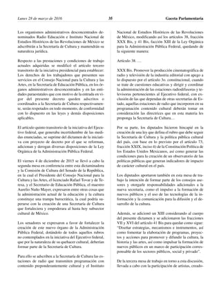 Los organismos administrativos desconcentrados de-
nominados Radio Educación e Instituto Nacional de
Estudios Históricos de las Revoluciones de México se
adscribirán a la Secretaría de Cultura y mantendrán su
naturaleza jurídica.
Respecto a las prestaciones y condiciones de trabajo
actuales adquiridas se modificó el artículo tercero
transitorio de la iniciativa presidencial para establecer:
Los derechos de los trabajadores que presenten sus
servicios en el Consejo Nacional para la Cultura y las
Artes, en la Secretaría de Educación Pública, en los ór-
ganos administrativos desconcentrados y en las enti-
dades paraestatales que con motivo de la entrada en vi-
gor del presente decreto queden adscritos o
coordinados a la Secretaría de Cultura respectivamen-
te, serán respetados en todo momento, de conformidad
con lo dispuesto en las leyes y demás disposiciones
aplicables.
El artículo quinto transitorio de la iniciativa del Ejecu-
tivo federal, que generaba incertidumbre de las medi-
das enunciadas, se suprime del dictamen de la iniciati-
va con proyecto de decreto por el que se reforman,
adicionan y derogan diversas disposiciones de la Ley
Orgánica de la Administración Pública Federal.
El viernes 4 de diciembre de 2015 se llevó a cabo la
segunda mesa en conferencia entre esta dictaminadora
y la Comisión de Cultura del Senado de la República,
en la cual el Presidente del Consejo Nacional para la
Cultura y las Artes, el licenciado Rafael Tovar y de Te-
resa, y el Secretario de Educación Pública, el maestro
Aurelio Nuño Mayer, expresaron entre otras cosas que
la administración actual de la educación y la cultura
constituye una trampa burocrática, la cual podría su-
perarse con la creación de una Secretaría de Cultura
que fortaleciera y empoderara al hasta hoy subsector
cultural de México.
Los senadores se expresaron a favor de fortalecer la
creación de este nuevo órgano de la Administración
Pública Federal, dotándolo de todos aquellos rubros
no contemplados en la iniciativa del Ejecutivo federal,
que por la naturaleza de su quehacer cultural, deberían
formar parte de la Secretaría de Cultura.
Para ello se adscriben a la Secretaría de Cultura las es-
taciones de radio que transmiten programación con
contenido preponderantemente cultural y el Instituto
Nacional de Estudios Históricos de las Revoluciones
de México, modificando así los artículos 38, fracción
XXX Bis, y 41 Bis, facción XIII de la Ley Orgánica
para la Administración Pública Federal, quedando de
la siguiente manera:
Artículo 38. …
XXX Bis. Promover la producción cinematográfica de
radio y televisión de la industria editorial con apego a
lo dispuesto por el artículo 3o. constitucional, cuando
se trate de cuestiones educativas y dirigir y coordinar
la administración de las estaciones radiodifusoras y te-
levisoras pertenecientes al Ejecutivo federal, con ex-
clusión de las que dependan de otras secretarías de Es-
tado, aquellas estaciones de radio que incorporen en su
programación contenido cultural deberán tomar en
consideración las directrices que en esta materia les
proponga la Secretaría de Cultura…
Por su parte, los diputados hicieron hincapié en la
creación de una ley que defina el rubro que debe seguir
la Secretaría de Cultura y la política pública cultural
del país, con base en lo previsto por el artículo 73,
fracción XXIX, inciso ñ) de la Constitución Política de
los Estados Unidos Mexicanos, así como generar las
condiciones para la creación de un observatorio de las
políticas públicas que generan indicadores de impacto
de carácter cultural en el país.
Los diputados aportaron también en esta mesa de tra-
bajo la intención de formar parte de los consejos ase-
sores y otorgarle responsabilidades adicionales a la
nueva secretaria, como el impulso a la formación de
nuevos públicos y el uso de las tecnologías de la in-
formación y la comunicación para la difusión y el de-
sarrollo de la cultura.
Además, se adicionó un XIII considerando al cuerpo
del presente dictamen y se adicionaron las fracciones
VII y XVI del artículo 41 Bis para quedar como sigue:
“Diseñar estrategias, mecanismos e instrumentos, así
como fomentar la elaboración de programas, proyec-
tos y acciones para promover y difundir la cultura, la
historia y las artes, así como impulsar la formación de
nuevos públicos en un marco de participación corres-
ponsable de los sectores públicos, social y privado”.
De la tercera mesa de trabajo en torno a esta discusión,
llevada a cabo con la participación de artistas, creado-
Lunes 28 de marzo de 2016 Gaceta Parlamentaria35
 