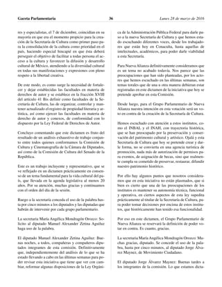 res y especialistas, el 7 de diciembre, coincidían en su
mayoría en que era el momento propicio para la crea-
ción de la Secretaría de Cultura como primer paso pa-
ra la consolidación de la cultura como prioridad en el
país, haciendo especial hincapié en que ésta deberá
perseguir el objetivo de facilitar a todas persona el ac-
ceso a la cultura y favorecer la difusión y desarrollo
cultural de México, atendiendo a la diversidad cultural
en todas sus manifestaciones y expresiones con pleno
respeto a la libertad creativa.
De este modo, es como surge la necesidad de fortale-
cer y dejar establecidas las facultades en materia de
derechos de autor y se establece en la fracción XVIII
del artículo 41 Bis definir como facultades de la Se-
cretaría de Cultura, las de organizar, controlar y man-
tener actualizado el registro de propiedad literaria y ar-
tística, así como ejercer las facultades en materia de
derecho de autor y conexos, de conformidad con lo
dispuesto por la Ley Federal de Derechos de Autor.
Concluyo comentando que este dictamen es fruto del
resultado de un análisis exhaustivo de trabajo conjun-
to entre todos quienes conformamos la Comisión de
Cultura y Cinematografía de la Cámara de Diputados,
así como de la Comisión de Cultura del Senado de la
República.
Este es un trabajo incluyente y representativo, que se
ve reflejado en un dictamen prácticamente en consen-
so de un tema fundamental para la vida cultural del pa-
ís, que llevada en la agenda legislativa al menos 20
años. Por su atención, muchas gracias y continuamos
con el orden del día de la sesión.
Ruego a la secretaría conceda el uso de la palabra has-
ta por cinco minutos a los diputados y las diputadas que
habrán de intervenir por cada grupo parlamentario.
La secretaria María Angélica Mondragón Orozco: So-
licito al diputado Manuel Alexander Zetina Aguiluz
haga uso de la palabra.
El diputado Manuel Alexander Zetina Aguiluz: Bue-
nas noches, a todos, compañeras y compañeros dipu-
tados integrantes de esta comisión. Definitivamente
que, independientemente del análisis de lo que se ha
estado llevando a cabo en las últimas semanas para po-
der revisar esta iniciativa que tiene que ver con cam-
biar, reformar algunas disposiciones de la Ley Orgáni-
ca de la Administración Pública Federal para darle pa-
so a la nueva Secretaría de Cultura y que hemos esta-
do escuchando diferentes voces, desde los trabajado-
res que están hoy en Conaculta, hasta aquellas de
intelectuales, académicos, para poder darle viabilidad
a esta Secretaría.
Para Nueva Alianza definitivamente consideramos que
es un tema no acabado todavía. Nos parece que las
preocupaciones que han sido planteadas, por los acto-
res que hemos escuchado en las últimas semanas, son
temas torales que de una u otra manera debieran estar
registradas en este dictamen de la iniciativa que hoy se
pretende aprobar en esta Comisión.
Desde luego, para el Grupo Parlamentario de Nueva
Alianza nuestra intención en esta votación será un vo-
to en contra de la creación de la Secretaría de Cultura.
Hemos escuchado con atención a estos institutos, co-
mo el INBAL y el INAH, con trayectoria histórica,
que se han preocupado por la preservación y conser-
vación del patrimonio cultural y artístico. Ojalá y esta
Secretaría de Cultura que hoy se pretende crear y dar-
le forma, no se convierta en una agencia turística de
promoción, nada más de autorización de permisos pa-
ra eventos, de asignación de becas, sino que realmen-
te cumpla su cometido de preservar, restaurar, difundir
nuestro patrimonio histórico.
Por ello hay algunos puntos que nosotros considera-
mos que en esta iniciativa no están plasmados, que si
bien es cierto que una de las preocupaciones de los
institutos es mantener su autonomía técnica, funcional
y operativa, en ciertos aspectos de esta ley supedita
prácticamente al titular de la Secretaría de Cultura, pa-
ra poder tomar decisiones por encima de estos institu-
tos, que históricamente han tenido esa funcionalidad.
Por eso en este dictamen, el Grupo Parlamentario de
Nueva Alianza se reservará la definición de poder vo-
tar en contra. Es cuanto, gracias.
La secretaria María Angélica Mondragón Orozco: Mu-
chas gracias, diputado. Se concede el uso de la pala-
bra, hasta por cinco minutos, al diputado Jorge Álva-
rez Maynez, de Movimiento Ciudadano.
El diputado Jorge Álvarez Maynez: Buenas tardes a
los integrantes de la comisión. Lo que estamos dicta-
Gaceta Parlamentaria Lunes 28 de marzo de 201636
 