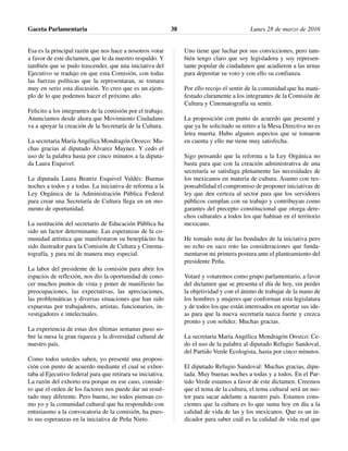 Esa es la principal razón que nos hace a nosotros votar
a favor de este dictamen, que le da nuestro respaldo. Y
también que se pudo trascender, que una iniciativa del
Ejecutivo se tradujo en que esta Comisión, con todas
las fuerzas políticas que la representaran, se tomara
muy en serio esta discusión. Yo creo que es un ejem-
plo de lo que podemos hacer el próximo año.
Felicito a los integrantes de la comisión por el trabajo.
Anunciamos desde ahora que Movimiento Ciudadano
va a apoyar la creación de la Secretaría de la Cultura.
La secretaria María Angélica Mondragón Orozco: Mu-
chas gracias al diputado Álvarez Maynez. Y cedo el
uso de la palabra hasta por cinco minutos a la diputa-
da Laura Esquivel.
La diputada Laura Beatriz Esquivel Valdés: Buenas
noches a todos y a todas. La iniciativa de reforma a la
Ley Orgánica de la Administración Pública Federal
para crear una Secretaría de Cultura llega en un mo-
mento de oportunidad.
La sustitución del secretario de Educación Pública ha
sido un factor determinante. Las esperanzas de la co-
munidad artística que manifestaron su beneplácito ha
sido ilustrador para la Comisión de Cultura y Cinema-
tografía, y para mí de manera muy especial.
La labor del presidente de la comisión para abrir los
espacios de reflexión, nos dio la oportunidad de cono-
cer muchos puntos de vista y poner de manifiesto las
preocupaciones, las expectativas, las apreciaciones,
las problemáticas y diversas situaciones que han sido
expuestas por trabajadores, artistas, funcionarios, in-
vestigadores e intelectuales.
La experiencia de estas dos últimas semanas puso so-
bre la mesa la gran riqueza y la diversidad cultural de
nuestro país.
Como todos ustedes saben, yo presenté una proposi-
ción con punto de acuerdo mediante el cual se exhor-
taba al Ejecutivo federal para que retirara su iniciativa.
La razón del exhorto era porque en ese caso, conside-
ro que el orden de los factores nos puede dar un resul-
tado muy diferente. Pero bueno, no todos piensan co-
mo yo y la comunidad cultural que ha respondido con
entusiasmo a la convocatoria de la comisión, ha pues-
to sus esperanzas en la iniciativa de Peña Nieto.
Uno tiene que luchar por sus convicciones, pero tam-
bién tengo claro que soy legisladora y soy represen-
tante popular de ciudadanos que acudieron a las urnas
para depositar su voto y con ello su confianza.
Por ello recojo el sentir de la comunidad que ha mani-
festado claramente a los integrantes de la Comisión de
Cultura y Cinematografía su sentir.
La proposición con punto de acuerdo que presenté y
que ya he solicitado su retiro a la Mesa Directiva no es
letra muerta. Hubo algunos aspectos que se tomaron
en cuenta y ello me tiene muy satisfecha.
Sigo pensando que la reforma a la Ley Orgánica no
basta para que con la creación administrativa de una
secretaría se satisfaga plenamente las necesidades de
los mexicanos en materia de cultura. Asumo con res-
ponsabilidad el compromiso de proponer iniciativas de
ley que den certeza al sector para que los servidores
públicos cumplan con su trabajo y contribuyan como
garantes del precepto constitucional que otorga dere-
chos culturales a todos los que habitan en el territorio
mexicano.
He tomado nota de las bondades de la iniciativa pero
no echo en saco roto las consideraciones que funda-
mentaron mi primera postura ante el planteamiento del
presidente Peña.
Votaré y votaremos como grupo parlamentario, a favor
del dictamen que se presenta el día de hoy, sin perder
la objetividad y con el ánimo de trabajar de la mano de
los hombres y mujeres que conforman esta legislatura
y de todos los que están interesados en aportar sus ide-
as para que la nueva secretaría nazca fuerte y crezca
pronto y con solidez. Muchas gracias.
La secretaria María Angélica Mondragón Orozco: Ce-
do el uso de la palabra al diputado Refugio Sandoval,
del Partido Verde Ecologista, hasta por cinco minutos.
El diputado Refugio Sandoval: Muchas gracias, dipu-
tada. Muy buenas noches a todas y a todos. En el Par-
tido Verde estamos a favor de este dictamen. Creemos
que el tema de la cultura, el tema cultural será un mo-
tor para sacar adelante a nuestro país. Estamos cons-
cientes que la cultura es lo que suma hoy en día a la
calidad de vida de las y los mexicanos. Que es un in-
dicador para saber cuál es la calidad de vida real que
Gaceta Parlamentaria Lunes 28 de marzo de 201638
 