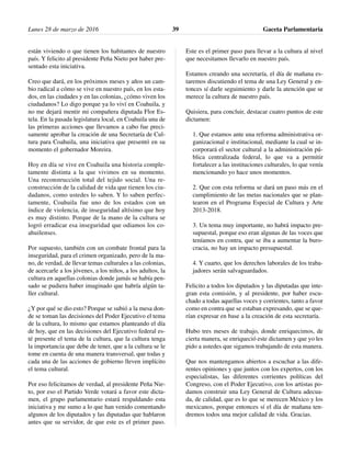 están viviendo o que tienen los habitantes de nuestro
país. Y felicito al presidente Peña Nieto por haber pre-
sentado esta iniciativa.
Creo que dará, en los próximos meses y años un cam-
bio radical a cómo se vive en nuestro país, en los esta-
dos, en las ciudades y en las colonias, ¿cómo viven los
ciudadanos? Lo digo porque ya lo viví en Coahuila, y
no me dejará mentir mi compañera diputada Flor Es-
tela. En la pasada legislatura local, en Coahuila una de
las primeras acciones que llevamos a cabo fue preci-
samente aprobar la creación de una Secretaría de Cul-
tura para Coahuila, una iniciativa que presentó en su
momento el gobernador Moreira.
Hoy en día se vive en Coahuila una historia comple-
tamente distinta a la que vivimos en su momento.
Una reconstrucción total del tejido social. Una re-
construcción de la calidad de vida que tienen los ciu-
dadanos, como ustedes lo saben. Y lo saben perfec-
tamente, Coahuila fue uno de los estados con un
índice de violencia, de inseguridad altísimo que hoy
es muy distinto. Porque de la mano de la cultura se
logró erradicar esa inseguridad que odiamos los co-
ahuilenses.
Por supuesto, también con un combate frontal para la
inseguridad, para el crimen organizado, pero de la ma-
no, de verdad, de llevar temas culturales a las colonias,
de acercarle a los jóvenes, a los niños, a los adultos, la
cultura en aquellas colonias donde jamás se había pen-
sado se pudiera haber imaginado que habría algún ta-
ller cultural.
¿Y por qué se dio esto? Porque se subió a la mesa don-
de se toman las decisiones del Poder Ejecutivo el tema
de la cultura, lo mismo que estamos planteando el día
de hoy, que en las decisiones del Ejecutivo federal es-
té presente el tema de la cultura, que la cultura tenga
la importancia que debe de tener, que a la cultura se le
tome en cuenta de una manera transversal, que todas y
cada una de las acciones de gobierno lleven implícito
el tema cultural.
Por eso felicitamos de verdad, al presidente Peña Nie-
to, por eso el Partido Verde votará a favor este dicta-
men, el grupo parlamentario estará respaldando esta
iniciativa y me sumo a lo que han venido comentando
algunos de los diputados y las diputadas que hablaron
antes que su servidor, de que este es el primer paso.
Este es el primer paso para llevar a la cultura al nivel
que necesitamos llevarlo en nuestro país.
Estamos creando una secretaría, el día de mañana es-
taremos discutiendo el tema de una Ley General y en-
tonces sí darle seguimiento y darle la atención que se
merece la cultura de nuestro país.
Quisiera, para concluir, destacar cuatro puntos de este
dictamen:
1. Que estamos ante una reforma administrativa or-
ganizacional e institucional, mediante la cual se in-
corporará el sector cultural a la administración pú-
blica centralizada federal, lo que va a permitir
fortalecer a las instituciones culturales, lo que venía
mencionando yo hace unos momentos.
2. Que con esta reforma se dará un paso más en el
cumplimiento de las metas nacionales que se plan-
tearon en el Programa Especial de Cultura y Arte
2013-2018.
3. Un tema muy importante, no habrá impacto pre-
supuestal, porque eso eran algunas de las voces que
teníamos en contra, que se iba a aumentar la buro-
cracia, no hay un impacto presupuestal.
4. Y cuarto, que los derechos laborales de los traba-
jadores serán salvaguardados.
Felicito a todos los diputados y las diputadas que inte-
gran esta comisión, y al presidente, por haber escu-
chado a todas aquellas voces y corrientes, tanto a favor
como en contra que se estaban expresando, que se que-
rían expresar en base a la creación de esta secretaría.
Hubo tres meses de trabajo, donde enriquecimos, de
cierta manera, se enriqueció este dictamen y que yo les
pido a ustedes que sigamos trabajando de esta manera.
Que nos mantengamos abiertos a escuchar a las dife-
rentes opiniones y que juntos con los expertos, con los
especialistas, las diferentes corrientes políticas del
Congreso, con el Poder Ejecutivo, con los artistas po-
damos construir una Ley General de Cultura adecua-
da, de calidad, que es lo que se merecen México y los
mexicanos, porque entonces sí el día de mañana ten-
dremos todos una mejor calidad de vida. Gracias.
Lunes 28 de marzo de 2016 Gaceta Parlamentaria39
 