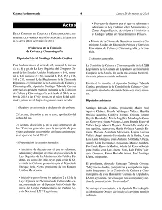 Actas
DE LA COMISIÓN DE CULTURA Y CINEMATOGRAFÍA, RE-
FERENTE A LA PRIMERA REUNIÓN ORDINARIA, CELEBRADA
EL MARTES 20 DE OCTUBRE DE 2015
Presidencia de la Comisión
de Cultura y Cinematografía
Diputado federal Santiago Taboada Cortina
Con fundamento en el artículo 45, numeral 6, incisos
d), e), f) y g), de La Ley Orgánica del Congreso Ge-
neral de los Estados Unidos Mexicanos y 146, nume-
ral 4, 149 numeral 2, 150, numeral 1, 155, 157 y 158,
161 y 213, numeral 1, del Reglamento de la Cámara de
Diputados, el presidente de la Comisión de Cultura y
Cinematografía, diputado Santiago Taboada Cortina
convocó a la primera reunión ordinaria de la Comisión
de Cultura y Cinematografía, celebrada el 20 de octu-
bre de 2015 a las 17:00 horas, en el salón E del edifi-
cio G, primer nivel, bajo el siguiente orden del día:
1) Registro de asistencia y declaración de quórum.
2) Lectura, discusión y, en su caso, aprobación del
orden del día.
3) Lectura, discusión y, en su caso aprobación de
los “Criterios generales para la recepción de pro-
yectos culturales susceptibles de financiamiento pa-
ra el ejercicio fiscal 2016”.
4) Presentación de asuntos turnados:
• iniciativa de decreto por el que se reforman,
adicionan y derogan diversas disposiciones de la
Ley Orgánica de la Administración Pública Fe-
deral, así como de otras leyes para crear la Se-
cretaría de Cultura, presentada por el licenciado
Enrique Peña Nieto, presidente de los Estados
Unidos Mexicanos.
• iniciativa que reforma los artículos 2 y 12 de la
Ley Orgánica del Seminario de Cultura Mexica-
na, presentada por el diputado Jesús Oviedo He-
rrera, del Grupo Parlamentario del Partido Ac-
ción Nacional, LXII Legislatura.
• Proyecto de decreto por el que se reforman y
adicionan la Ley Federal sobre Monumentos y
Zonas Arqueológicos, Artísticos e Históricos y
el Código Federal de Procedimientos Penales.
• Minuta de la Cámara de Senadores turnada a Co-
misiones Unidas de Educación Pública y Servicios
Educativos, de Cultura y Cinematografía, y de Jus-
ticia.
5) Asuntos generales.
La Comisión de Cultura y Cinematografía de la LXIII
Legislatura de la Cámara de Diputados del honorable
Congreso de la Unión, les da la más cordial bienveni-
da a esta primera reunión ordinaria.
Encabezó la reunión, el diputado Santiago Taboada
Cortina, presidente de la Comisión de Cultura y Cine-
matografía siendo las diecisiete horas con cinco minu-
tos.
Diputados asistentes
Santiago Taboada Cortina, presidente; Marco Polo
Aguirre Chávez, Brenda Velázquez Valdez, Hersilia
Onfalia Adamina Córdova Morán, Cristina Ismene
Gaytán Hernández, María Angélica Mondragón Oroz-
co, Genoveva Huerta Villegas, Laura Beatriz Esquivel
Valdés, Jorge Álvarez Maynez, Manuel Alexander Ze-
tina Aguiluz, secretarios; María Verónica Agundis Es-
trada, Mariana Arámbula Meléndez, Lorena Corona
Valdés, Ángel Antonio Hernández de la Piedra, Alma
Lilia Luna Munguía, Juan Antonio Meléndez Ortega,
Adolfo Mota Hernández, Rosalinda Muñoz Sánchez,
Flor Estela Rentería Medina, María del Rosario Rodrí-
guez Rubio, José Luis Sáenz Soto, Luis Felipe Váz-
quez Guerrero, Karen Hurtado Arana, José Santiago
López, integrantes.
El presidente, diputado Santiago Taboada Cortina:
“Muy buenas tardes, compañeras y compañeros dipu-
tados integrantes de la Comisión de Cultura y Cine-
matografía de esta Honorable Cámara de Diputados,
LXIII Legislatura, personas que nos acompañan y me-
dios de comunicación. Bienvenidos”.
Se instruye a la secretaría, a la diputada María Angéli-
ca Mondragón Orozco dar inicio a la primera reunión
ordinaria.
Gaceta Parlamentaria Lunes 28 de marzo de 20164
 