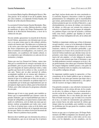 La secretaria María Angélica Mondragón Orozco: Mu-
chas gracias. Se le concede el uso de la palabra, hasta
por cinco minutos, a la diputada Cristina Gaytán, del
Partido de la Revolución Democrática.
La secretaria Cristina Ismene Gaytán Hernández: Bue-
nas noches a todas y a todos. Quisiera decirles y dejar
de manifiesto el apoyo del Grupo Parlamentario del
Partido de la Revolución Democrática, a favor de la
cultura de este país.
En este sentido, apoyaremos la creación de la Secreta-
ría de Cultura, apoyaremos este dictamen que nos pa-
rece es un gran avance para la vida cultural, artística,
creativa de nuestro país. Sin duda este es el primer pa-
so de varios, que como aquí se ha planteado, hemos de
dar. Estos compromisos que asumimos como legisla-
dores al sentarnos con trabajadores, con creativos, con
intelectuales, con académicos del mundo cultural, es
un compromiso que refrendaremos en cada uno de sus
momentos y tiempos.
Vamos por una Ley General de Cultura, vamos tam-
bién por la constitución de consejos nacionales de es-
pecialidades, pero un gran consejo nacional de cultura
que esté integrado de manera plural por todos y todas
aquellas que hacen de la cultura su vida, su pasión en
este país. Vamos por un plan nacional de cultura,
acompañado también de un sistema ágil, dinámico y
accesible que difunda, promueva y, sobre todo, nos
muestre lo que es la cultura que se hace en este país, y
sin duda todos estos elementos no podrían dejar de ir
acompañados por la lucha que emprenderemos por un
presupuesto digno para la cultura, para la Secretaría de
Cultura, pero sobre todo para los programas culturales
de este país.
Sabemos que el reto es muy grande, pero también sa-
bemos que la responsabilidad que tenemos como di-
putados federales, que la responsabilidad que tiene el
Senado de la República con quien hemos estado traba-
jando en conferencia, será sin duda una tarea que po-
dremos realizar acompañados por todos estos creati-
vos. Este es el primer paso, como ya lo he dicho, que
concreta una lucha histórica de la izquierda mexicana
de este país: Darle a la cultura el nivel de Secretaría de
Estado. Ahora lo podemos hacer posible.
Quisiera decir también que este dictamen da certeza a
los trabajadores, que era un tema que fue el primero
que llegó, incluso desde antes de estar constituida es-
ta comisión, llegaron a buscarnos a todos los grupos
parlamentarios los trabajadores por la incertidumbre
que tenían, particularmente el quinto transitorio de la
primera propuesta que nos enviaba el Ejecutivo, y que
afortunadamente con mesas de trabajo, con reuniones
de trabajo, yo diría que casi semana tras semana en
colectivo o en particular con los grupos de trabajado-
res, pudimos llegar a este tipo de acuerdos y eliminar
todas estas frases, palabras que dejaban en incerti-
dumbre a la base trabajadora del arte, de la cultura del
país.
También es importante señalar que si bien el dictamen
recogió muchos –como ya lo ha planteado el diputado
presidente– de los argumentos que se dieron en estas
reuniones, todavía es un dictamen perfectible y que
precisamente en el marco de la creación de la Ley Ge-
neral de Cultura tendremos que abordar temas tan im-
portantes como dejar claramente plasmado la impor-
tancia del arte popular y el arte indígena de nuestro
país, que es una carencia que tiene el dictamen y que
sin duda podremos nosotros enriquecer en la ley y de-
jar perfectamente claro ahora que el Instituto Nacional
de Lenguas Indígenas también pasará a esta parte de
cultura, formalizar todo ese impulso a las tradiciones y
a los pueblos indígenas del país.
Es importante también regular la operación y el fun-
cionamiento de los fondos públicos que se orientan a
la cultura. Es una tarea que tenemos que dejar clara y
transparentar todo este funcionamiento y esta aplica-
ción de recursos sin lugar a duda en la ley.
Una petición constante y una solicitud e insistencia de
los trabajadores, de los artistas del arte, de los creado-
res de arte y la cultura, es llegar a un sistema de pro-
tección social de los artistas, creadores, promotores y
gestores culturales. Esa es una deuda que tiene tam-
bién el Estado mexicano y que sin duda en la creación
de la ley y en todos los instrumentos que generemos
para avanzar hacia este plan nacional de cultura que
integre todas las necesidades, pero también vea todos
los problemas por los que pasan los creadores, tendrá
que ir acompañado.
Insisto en que este es el primer paso. El Grupo Parla-
mentario del PRD acompañará este dictamen que he-
mos construido entre todas y entre todos con los crea-
dores, con los diputados, con los senadores, con los
Gaceta Parlamentaria Lunes 28 de marzo de 201640
 