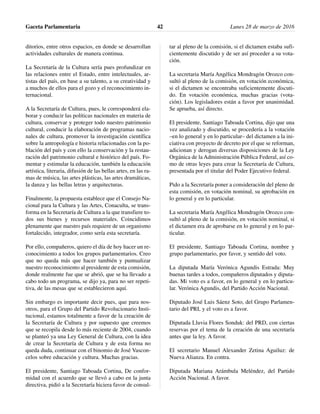 ditorios, entre otros espacios, en donde se desarrollan
actividades culturales de manera continua.
La Secretaría de la Cultura sería pues profundizar en
las relaciones entre el Estado, entre intelectuales, ar-
tistas del país, en base a su talento, a su creatividad y
a muchos de ellos para el gozo y el reconocimiento in-
ternacional.
A la Secretaría de Cultura, pues, le corresponderá ela-
borar y conducir las políticas nacionales en materia de
cultura, conservar y proteger todo nuestro patrimonio
cultural, conducir la elaboración de programas nacio-
nales de cultura, promover la investigación científica
sobre la antropología e historia relacionadas con la po-
blación del país y con ello la conservación y la restau-
ración del patrimonio cultural e histórico del país. Fo-
mentar y estimular la educación, también la educación
artística, literaria, difusión de las bellas artes, en las ra-
mas de música, las artes plásticas, las artes dramáticas,
la danza y las bellas letras y arquitecturas.
Finalmente, la propuesta establece que el Consejo Na-
cional para la Cultura y las Artes, Conaculta, se trans-
forma en la Secretaría de Cultura a la que transfiere to-
dos sus bienes y recursos materiales. Coincidimos
plenamente que nuestro país requiere de un organismo
fortalecido, integrador, como sería esta secretaría.
Por ello, compañeros, quiero el día de hoy hacer un re-
conocimiento a todos los grupos parlamentarios. Creo
que no queda más que hacer también y puntualizar
nuestro reconocimiento al presidente de esta comisión,
donde realmente fue que se abrió, que se ha llevado a
cabo todo un programa, se dijo ya, para no ser repeti-
tiva, de las mesas que se establecieron aquí.
Sin embargo es importante decir pues, que para nos-
otros, para el Grupo del Partido Revolucionario Insti-
tucional, estamos totalmente a favor de la creación de
la Secretaría de Cultura y por supuesto que creemos
que se recopila desde lo más reciente de 2004, cuando
se planteó ya una Ley General de Cultura, con la idea
de crear la Secretaría de Cultura y de esta forma no
queda duda, continuar con el binomio de José Vascon-
celos sobre educación y cultura. Muchas gracias.
El presidente, Santiago Taboada Cortina, De confor-
midad con el acuerdo que se llevó a cabo en la junta
directiva, pidió a la Secretaría hiciera favor de consul-
tar al pleno de la comisión, si el dictamen estaba sufi-
cientemente discutido y de ser así proceder a su vota-
ción.
La secretaria María Angélica Mondragón Orozco con-
sultó al pleno de la comisión, en votación económica,
si el dictamen se encontraba suficientemente discuti-
do. En votación económica, muchas gracias (vota-
ción). Los legisladores están a favor por unanimidad.
Se aprueba, así directo.
El presidente, Santiago Taboada Cortina, dijo que una
vez analizado y discutido, se procedería a la votación
–en lo general y en lo particular– del dictamen a la ini-
ciativa con proyecto de decreto por el que se reforman,
adicionan y derogan diversas disposiciones de la Ley
Orgánica de la Administración Pública Federal, así co-
mo de otras leyes para crear la Secretaría de Cultura,
presentada por el titular del Poder Ejecutivo federal.
Pido a la Secretaría poner a consideración del pleno de
esta comisión, en votación nominal, su aprobación en
lo general y en lo particular.
La secretaria María Angélica Mondragón Orozco con-
sultó al pleno de la comisión, en votación nominal, si
el dictamen era de aprobarse en lo general y en lo par-
ticular.
El presidente, Santiago Taboada Cortina, nombre y
grupo parlamentario, por favor, y sentido del voto.
La diputada María Verónica Agundis Estrada: Muy
buenas tardes a todos, compañeros diputados y diputa-
das. Mi voto es a favor, en lo general y en lo particu-
lar. Verónica Agundis, del Partido Acción Nacional.
Diputado José Luis Sáenz Soto, del Grupo Parlamen-
tario del PRI, y el voto es a favor.
Diputada Lluvia Flores Sonduk: del PRD, con ciertas
reservas por el tema de la creación de una secretaría
antes que la ley. A favor.
El secretario Manuel Alexander Zetina Aguiluz: de
Nueva Alianza. En contra.
Diputada Mariana Arámbula Meléndez, del Partido
Acción Nacional. A favor.
Gaceta Parlamentaria Lunes 28 de marzo de 201642
 