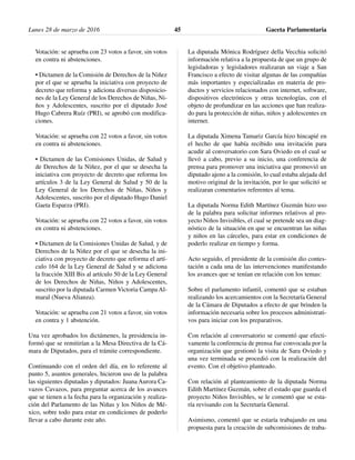 Votación: se aprueba con 23 votos a favor, sin votos
en contra ni abstenciones.
• Dictamen de la Comisión de Derechos de la Niñez
por el que se aprueba la iniciativa con proyecto de
decreto que reforma y adiciona diversas disposicio-
nes de la Ley General de los Derechos de Niñas, Ni-
ños y Adolescentes, suscrito por el diputado José
Hugo Cabrera Ruíz (PRI), se aprobó con modifica-
ciones.
Votación: se aprueba con 22 votos a favor, sin votos
en contra ni abstenciones.
• Dictamen de las Comisiones Unidas, de Salud y
de Derechos de la Niñez, por el que se desecha la
iniciativa con proyecto de decreto que reforma los
artículos 3 de la Ley General de Salud y 50 de la
Ley General de los Derechos de Niñas, Niños y
Adolescentes, suscrito por el diputado Hugo Daniel
Gaeta Esparza (PRI).
Votación: se aprueba con 22 votos a favor, sin votos
en contra ni abstenciones.
• Dictamen de la Comisiones Unidas de Salud, y de
Derechos de la Niñez por el que se desecha la ini-
ciativa con proyecto de decreto que reforma el artí-
culo 164 de la Ley General de Salud y se adiciona
la fracción XIII Bis al artículo 50 de la Ley General
de los Derechos de Niñas, Niños y Adolescentes,
suscrito por la diputada Carmen Victoria Campa Al-
maral (Nueva Alianza).
Votación: se aprueba con 21 votos a favor, sin votos
en contra y 1 abstención.
Una vez aprobados los dictámenes, la presidencia in-
formó que se remitirían a la Mesa Directiva de la Cá-
mara de Diputados, para el trámite correspondiente.
Continuando con el orden del día, en lo referente al
punto 5, asuntos generales, hicieron uso de la palabra
las siguientes diputadas y diputados: Juana Aurora Ca-
vazos Cavazos, para preguntar acerca de los avances
que se tienen a la fecha para la organización y realiza-
ción del Parlamento de las Niñas y los Niños de Mé-
xico, sobre todo para estar en condiciones de poderlo
llevar a cabo durante este año.
La diputada Mónica Rodríguez della Vecchia solicitó
información relativa a la propuesta de que un grupo de
legisladoras y legisladores realizaran un viaje a San
Francisco a efecto de visitar algunas de las compañías
más importantes y especializadas en materia de pro-
ductos y servicios relacionados con internet, software,
dispositivos electrónicos y otras tecnologías, con el
objeto de profundizar en las acciones que han realiza-
do para la protección de niñas, niños y adolescentes en
internet.
La diputada Ximena Tamariz García hizo hincapié en
el hecho de que había recibido una invitación para
acudir al conversatorio con Sara Oviedo en el cual se
llevó a cabo, previo a su inicio, una conferencia de
prensa para promover una iniciativa que promovió un
diputado ajeno a la comisión, lo cual estaba alejada del
motivo original de la invitación, por lo que solicitó se
realizaran comentarios referentes al tema.
La diputada Norma Edith Martínez Guzmán hizo uso
de la palabra para solicitar informes relativos al pro-
yecto Niños Invisibles, el cual se pretende sea un diag-
nóstico de la situación en que se encuentran las niñas
y niños en las cárceles, para estar en condiciones de
poderlo realizar en tiempo y forma.
Acto seguido, el presidente de la comisión dio contes-
tación a cada una de las intervenciones manifestando
los avances que se tenían en relación con los temas:
Sobre el parlamento infantil, comentó que se estaban
realizando los acercamientos con la Secretaría General
de la Cámara de Diputados a efecto de que brinden la
información necesaria sobre los procesos administrati-
vos para iniciar con los preparativos.
Con relación al conversatorio se comentó que efecti-
vamente la conferencia de prensa fue convocada por la
organización que gestionó la visita de Sara Oviedo y
una vez terminada se procedió con la realización del
evento. Con el objetivo planteado.
Con relación al planteamiento de la diputada Norma
Edith Martínez Guzmán, sobre el estado que guarda el
proyecto Niños Invisibles, se le comentó que se esta-
ría revisando con la Secretaría General.
Asimismo, comentó que se estaría trabajando en una
propuesta para la creación de subcomisiones de traba-
Lunes 28 de marzo de 2016 Gaceta Parlamentaria45
 