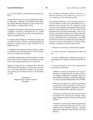 jo, la cual se pondría a consideración de manera pos-
terior.
Posteriormente, hicieron uso de la palabra las siguien-
tes diputadas y diputados, José Hernán Cortés Berú-
men, Rocío Matesanz Santamaría, Laura Valeria Guz-
mán Vázquez y Angélica Reyes Ávila.
El diputado José Hernán Cortés Berúmen planteó que
se pudiera socializar la información por los canales
electrónicos, a efecto de que todos los integrantes tu-
vieran la totalidad de ésta.
La diputada Rocío Matesanz Santamaría sugirió que
las subcomisiones de trabajo se construyeran bajo una
perspectiva temática para el mejor desarrollo de los
trabajos de éstas.
La diputada Laura Valeria Guzmán Vázquez solicitó
se comentara la relación que tiene la visita a San Fran-
cisco con el objeto de la comisión.
La diputada Angélica Reyes Ávila manifestó su interés
en la creación de subcomisiones de trabajo que cola-
boren en los trabajos legislativos de la comisión.
Agotado el orden del día, el diputado Jesús Salvador
Valencia Guzmán agradeció a los presentes su asisten-
cia y se dio por concluida la reunión a las diez horas
con cuarenta y cinco minutos del jueves 18 de febrero
de 2016.
Atentamente
Diputado Jesús Valencia Guzmán
Presidente
DE LA COMISIÓN DE REFORMA AGRARIA, TOCANTE A LA
TERCERA REUNIÓN DE JUNTA DIRECTIVA, LLEVADA A CA-
BO EL MIÉRCOLES 10 DE FEBRERO DE 2016
En la Ciudad de México, a las 10:30 horas del miérco-
les 10 de febrero de 2016 y de conformidad con lo es-
tablecido en los artículos 39 y 45, numeral 6, incisos
e) y f), de la Ley Orgánica del Congreso General de los
Estados Unidos Mexicanos; y 157, 158, 160 y 167 del
Reglamento de la Cámara de Diputados, se hace cons-
tar que se encuentran reunidos en el salón E del edifi-
cio G los integrantes de la Comisión de Reforma Agra-
ria de la Sexagésima Tercera Legislatura, con objeto
de dar inicio a la tercera reunión de la junta directiva,
a la que se convocó previamente en la Gaceta Parla-
mentaria, conforme al siguiente orden del día:
1. Registro de asistencia y declaración de quórum.
2. Lectura, discusión y aprobación del orden del
día.
3. Lectura, modificación y aprobación del acta co-
rrespondiente a la segunda reunión de junta directi-
va.
4. Lectura, discusión y, en su caso, aprobación de
los proyectos de dictamen:
• Minuta con proyecto de decreto por el que se
adiciona un segundo párrafo al artículo 45 de la
Ley Agraria. Proponentes: Senadores María Ve-
rónica Martínez Espinoza, Ismael Hernández De-
ras, José Ascensión Orihuela Bárcenas (GP PRI).
• Iniciativa con proyecto de decreto que reforma
los artículos 6o. de la Ley Agraria y 32 de la Ley
de Desarrollo Sustentable. Proponente: Diputa-
da Karina Sánchez Ruiz (GP Nueva Alianza).
• Iniciativa con proyecto de decreto que reforma
los artículos 10 y 101 de la Ley Agraria. Propo-
nente: Diputada Claudia Villanueva Huerta (GP
PVEM).
• Iniciativa con proyecto de decreto que reforma
y adiciona diversas disposiciones de las Leyes
Orgánica de los Tribunales Agrarios, y Agraria.
Proponente: Diputado Jesús Serrano Lora (GP
Morena).
Gaceta Parlamentaria Lunes 28 de marzo de 201646
 