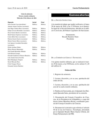 Lista de asistencia
Tercera reunión ordinaria
Miércoles 10 de febrero de 2016
Diputado Inicial Final
Jesús Serrano Lora (presidente) Rúbrica Rúbrica
Antonio Amaro Cancino (secretario)
José Hugo Cabrera Ruiz (secretario) Rúbrica Rúbrica
Felipe Cervera Hernández (secretario) Rúbrica Rúbrica
Óscar García Barrón (secretario) Rúbrica Rúbrica
Heidi Salazar Espinosa (secretaria) Rúbrica Rúbrica
Carlos Bello Otero (secretario) Rúbrica Rúbrica
Patricia García García (secretaria) Rúbrica Rúbrica
Moisés Guerra Mota (secretario) Rúbrica Rúbrica
Luis Ignacio Avendaño Bermúdez
(secretario)
Efraín Arellano Núñez Rúbrica Rúbrica
Héctor Barrera Marmolejo Rúbrica Rúbrica
José Erandi Bermúdez Méndez
Iveth Bernal Casique Rúbrica Rúbrica
Oswaldo Guillermo Cházaro Montalvo Rúbrica Rúbrica
Lilia Amida García Escobar
René Mandujano Tinajero Rúbrica Rúbrica
David Mercado Ruiz Rúbrica Rúbrica
Cirilo Vázquez Parissi
Fernando Galván Martínez
Convocatorias
DE LA SECCIÓN INSTRUCTORA
A la reunión de trabajo que tendrá verificativo el lunes
28 de marzo de 2016, a las 17:30 horas, en el domici-
lio legal de la Sección Instructora, ubicado en el edifi-
cio F, nivel uno, del Palacio Legislativo de San Lázaro.
Atentamente
Ricardo Ramírez Nieto
Presidente
DE LA COMISIÓN DE CIENCIA Y TECNOLOGÍA
A la quinta reunión ordinaria, que se realizará el mar-
tes 29 de marzo, a las 9:00 horas, en los salones C y D
del edificio G.
Orden del Día
1. Registro de asistencia.
2. Lectura, discusión y, en su caso, aprobación del
orden del día.
3. Lectura, discusión y, en su caso, aprobación del
acta de la cuarta reunión ordinaria.
4. Palabras de bienvenida, por el diputado José Ber-
nardo Quezada Salas, presidente de la comisión.
5. Presentación del Consejo Consultivo de Cien-
cias, de la Presidencia de la República, a cargo del
doctor Arturo Menchaca Rocha, coordinador gene-
ral del Consejo Consultivo de Ciencias.
6. Dictamen de la iniciativa que reforma el artículo
40 de la Ley de Ciencia y Tecnología, presentada
por el diputado Braulio Mario Guerra Urbiola, del
Grupo Parlamentario del PRI.
Lunes 28 de marzo de 2016 Gaceta Parlamentaria49
 