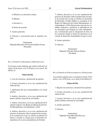 a) Minutas en comisiones unidas;
b) Minuta;
c) Iniciativa; y
d) Punto de acuerdo.
5. Asuntos generales.
6. Clausura y convocatoria para la siguiente reu-
nión.
Atentamente
Diputada Mercedes del Carmen Guillén Vicente
Presidenta
DE LA COMISIÓN DE DESARROLLO METROPOLITANO
A la tercera sesión ordinaria, que tendrá verificativo el
martes 29 de marzo, a las 9:30 horas, en la zona C del
edificio G.
Orden del Día
1. Lista de asistencia y declaración de quórum.
2. Lectura, discusión y, en su caso, aprobación del
orden del día.
3. Aprobación del acta correspondiente a la sesión
anterior.
4. Análisis, discusión y, en su caso, aprobación del
primer informe semestral de actividades.
5. Análisis, discusión y, en su caso, aprobación de la
opinión respecto a las Reglas de Operación del Fon-
do Metropolitano correspondiente a 2016.
6. Análisis, discusión y, en su caso, aprobación del
proyecto de dictamen sobre la proposición con pun-
to de acuerdo por el que se exhorta al gobierno de
Jalisco a instalar el consejo para el desarrollo me-
tropolitano de la zona metropolitana de Ocotlán.
7. Análisis, discusión y, en su caso, aprobación del
proyecto de dictamen sobre la proposición con pun-
to de acuerdo por el cual se exhorta a la Secretaría
de Hacienda y Crédito Público a considerar en las
Reglas de Operación del Fondo Metropolitano co-
rrespondiente a 2016 disposiciones para que las en-
tidades federativas garanticen la participación de
los municipios que integran las zonas metropolita-
nas e instrumentos para la integración de éstos en
las votaciones donde se tomen las decisiones en el
consejo de desarrollo metropolitano de que se trate.
8. Asuntos generales.
9. Clausura.
Atentamente
Diputado Salvador Zamora Zamora
Presidente
DE LA COMISIÓN DE FORTALECIMIENTO AL FEDERALISMO
A la reunión ordinaria que se realizará el martes 29 de
marzo, a las 10:00 horas, en el salón E del edificio G.
Orden del Día
1. Registro de asistencia y declaración de quórum.
2. Lectura, discusión y, en su caso, aprobación del
orden del día.
3. Lectura, discusión y, en su caso, aprobación del
primer informe semestral de actividades.
4. Asuntos generales.
5. Clausura.
Atentamente
Diputado Juan Pablo Piña Kurczyn
Presidente
Lunes 28 de marzo de 2016 Gaceta Parlamentaria51
 