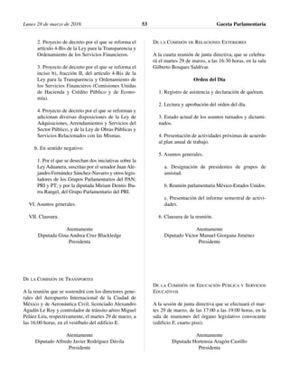 2. Proyecto de decreto por el que se reforma el
artículo 4-Bis de la Ley para la Transparencia y
Ordenamiento de los Servicios Financieros.
3. Proyecto de decreto por el que se reforma el
inciso b), fracción II, del artículo 4-Bis de la
Ley para la Transparencia y Ordenamiento de
los Servicios Financieros (Comisiones Unidas
de Hacienda y Crédito Público y de Econo-
mía).
4. Proyecto de decreto por el que se reforman y
adicionan diversas disposiciones de la Ley de
Adquisiciones, Arrendamientos y Servicios del
Sector Público, y de la Ley de Obras Públicas y
Servicios Relacionados con las Mismas.
b. En sentido negativo:
1. Por el que se desechan dos iniciativas sobre la
Ley Aduanera, suscritas por el senador Juan Ale-
jandro Fernández Sánchez-Navarro y otros legis-
ladores de los Grupos Parlamentarios del PAN;
PRI y PT; y por la diputada Miriam Dennis Iba-
rra Rangel, del Grupo Parlamentario del PRI.
VI. Asuntos generales.
VII. Clausura.
Atentamente
Diputada Gina Andrea Cruz Blackledge
Presidenta
DE LA COMISIÓN DE TRANSPORTES
A la reunión que se sostendrá con los directores gene-
rales del Aeropuerto Internacional de la Ciudad de
México y de Aeronáutica Civil, licenciado Alexandro
Agudín Le Roy y controlador de tránsito aéreo Miguel
Peláez Lira, respectivamente, el martes 29 de marzo, a
las 16:00 horas, en el vestíbulo del edificio E.
Atentamente
Diputado Alfredo Javier Rodríguez Dávila
Presidente
DE LA COMISIÓN DE RELACIONES EXTERIORES
A la cuarta reunión de junta directiva, que se celebra-
rá el martes 29 de marzo, a las 16:30 horas, en la sala
Gilberto Bosques Saldívar.
Orden del Día
1. Registro de asistencia y declaración de quórum.
2. Lectura y aprobación del orden del día.
3. Estado actual de los asuntos turnados y dictami-
nados.
4. Presentación de actividades próximas de acuerdo
al plan anual de trabajo.
5. Asuntos generales.
a. Designación de presidentes de grupos de
amistad.
b. Reunión parlamentaria México-Estados Unidos.
c. Presentación del informe semestral de activi-
dades.
6. Clausura de la reunión.
Atentamente
Diputado Víctor Manuel Giorgana Jiménez
Presidente
DE LA COMISIÓN DE EDUCACIÓN PÚBLICA Y SERVICIOS
EDUCATIVOS
A la sesión de junta directiva que se efectuará el mar-
tes 29 de marzo, de las 17:00 a las 19:00 horas, en la
sala de reuniones del órgano legislativo convocante
(edificio F, cuarto piso).
Atentamente
Diputada Hortensia Aragón Castillo
Presidenta
Lunes 28 de marzo de 2016 Gaceta Parlamentaria53
 