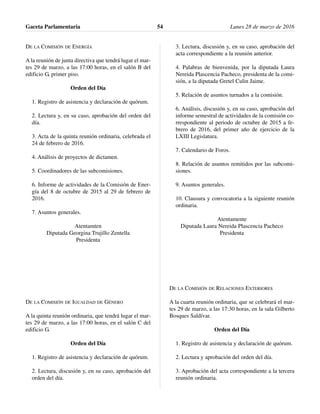 DE LA COMISIÓN DE ENERGÍA
A la reunión de junta directiva que tendrá lugar el mar-
tes 29 de marzo, a las 17:00 horas, en el salón B del
edificio G, primer piso.
Orden del Día
1. Registro de asistencia y declaración de quórum.
2. Lectura y, en su caso, aprobación del orden del
día.
3. Acta de la quinta reunión ordinaria, celebrada el
24 de febrero de 2016.
4. Análisis de proyectos de dictamen.
5. Coordinadores de las subcomisiones.
6. Informe de actividades de la Comisión de Ener-
gía del 8 de octubre de 2015 al 29 de febrero de
2016.
7. Asuntos generales.
Atentamten
Diputada Georgina Trujillo Zentella
Presidenta
DE LA COMISIÓN DE IGUALDAD DE GÉNERO
A la quinta reunión ordinaria, que tendrá lugar el mar-
tes 29 de marzo, a las 17:00 horas, en el salón C del
edificio G.
Orden del Día
1. Registro de asistencia y declaración de quórum.
2. Lectura, discusión y, en su caso, aprobación del
orden del día.
3. Lectura, discusión y, en su caso, aprobación del
acta correspondiente a la reunión anterior.
4. Palabras de bienvenida, por la diputada Laura
Nereida Plascencia Pacheco, presidenta de la comi-
sión, a la diputada Gretel Culin Jaime.
5. Relación de asuntos turnados a la comisión.
6. Análisis, discusión y, en su caso, aprobación del
informe semestral de actividades de la comisión co-
rrespondiente al periodo de octubre de 2015 a fe-
brero de 2016, del primer año de ejercicio de la
LXIII Legislatura.
7. Calendario de Foros.
8. Relación de asuntos remitidos por las subcomi-
siones.
9. Asuntos generales.
10. Clausura y convocatoria a la siguiente reunión
ordinaria.
Atentamente
Diputada Laura Nereida Plascencia Pacheco
Presidenta
DE LA COMISIÓN DE RELACIONES EXTERIORES
A la cuarta reunión ordinaria, que se celebrará el mar-
tes 29 de marzo, a las 17:30 horas, en la sala Gilberto
Bosques Saldívar.
Orden del Día
1. Registro de asistencia y declaración de quórum.
2. Lectura y aprobación del orden del día.
3. Aprobación del acta correspondiente a la tercera
reunión ordinaria.
Gaceta Parlamentaria Lunes 28 de marzo de 201654
 