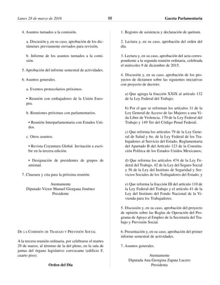 4. Asuntos turnados a la comisión.
a. Discusión y, en su caso, aprobación de los dic-
támenes previamente enviados para revisión.
b. Informe de los asuntos turnados a la comi-
sión.
5. Aprobación del informe semestral de actividades.
6. Asuntos generales.
a. Eventos protocolarios próximos.
• Reunión con embajadores de la Unión Euro-
pea.
b. Reuniones próximas con parlamentarios.
• Reunión Interparlamentaria con Estados Uni-
dos.
c. Otros asuntos.
• Revista Coyuntura Global. Invitación a escri-
bir en la tercera edición.
• Designación de presidentes de grupos de
amistad.
7. Clausura y cita para la próxima reunión.
Atentamente
Diputado Víctor Manuel Giorgana Jiménez
Presidente
DE LA COMISIÓN DE TRABAJO Y PREVISIÓN SOCIAL
A la tercera reunión ordinaria, por celebrarse el martes
29 de marzo, al término de la del pleno, en la sala de
juntas del órgano legislativo convocante (edificio F,
cuarto piso).
Orden del Día
1. Registro de asistencia y declaración de quórum.
2. Lectura y, en su caso, aprobación del orden del
día.
3. Lectura y, en su caso, aprobación del acta corres-
pondiente a la segunda reunión ordinaria, celebrada
el miércoles 9 de diciembre de 2015.
4. Discusión y, en su caso, aprobación de los pro-
yectos de dictamen sobre las siguientes iniciativas
con proyecto de decreto:
a) Que agrega la fracción XXIX al artículo 132
de la Ley Federal del Trabajo;
b) Por el que se reforman los artículos 11 de la
Ley General de Acceso de las Mujeres a una Vi-
da Libre de Violencia, 170 de la Ley Federal del
Trabajo y 149 Ter del Código Penal Federal;
c) Que reforma los artículos 79 de la Ley Gene-
ral de Salud y 6o. de la Ley Federal de los Tra-
bajadores al Servicio del Estado, Reglamentaria
del Apartado B del Artículo 123 de la Constitu-
ción Política de los Estados Unidos Mexicanos;
d) Que reforma los artículos 474 de la Ley Fe-
deral del Trabajo, 42 de la Ley del Seguro Social
y 56 de la Ley del Instituto de Seguridad y Ser-
vicios Sociales de los Trabajadores del Estado; y
e) Que reforma la fracción III del artículo 110 de
la Ley Federal del Trabajo y el artículo 41 de la
Ley del Instituto del Fondo Nacional de la Vi-
vienda para los Trabajadores.
5. Discusión y, en su caso, aprobación del proyecto
de opinión sobre las Reglas de Operación del Pro-
grama de Apoyo al Empleo de la Secretaría del Tra-
bajo y Previsión Social.
6. Presentación y, en su caso, aprobación del primer
informe semestral de actividades.
7. Asuntos generales.
Atentamente
Diputada Ana Georgina Zapata Lucero
Presidenta
Lunes 28 de marzo de 2016 Gaceta Parlamentaria55
 