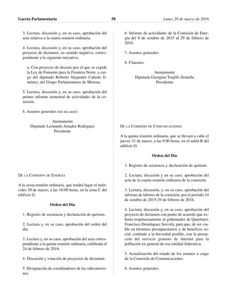 3. Lectura, discusión y, en su caso, aprobación del
acta relativa a la cuarta reunión ordinaria.
4. Lectura, discusión y, en su caso, aprobación del
proyecto de dictamen, en sentido negativo, corres-
pondiente a la siguiente iniciativa:
a. Con proyecto de decreto por el que se expide
la Ley de Fomento para la Frontera Norte, a car-
go del diputado Roberto Alejandro Cañedo Ji-
ménez, del Grupo Parlamentario de Morena.
5. Lectura, discusión y, en su caso, aprobación del
primer informe semestral de actividades de la co-
misión.
6. Asuntos generales (en su caso).
Atentamente
Diputado Leonardo Amador Rodríguez
Presidente
DE LA COMISIÓN DE ENERGÍA
A la sexta reunión ordinaria, que tendrá lugar el miér-
coles 30 de marzo, a las 16:00 horas, en la zona C del
edificio G.
Orden del Día
1. Registro de asistencia y declaración de quórum.
2. Lectura y, en su caso, aprobación del orden del
día.
3. Lectura y, en su caso, aprobación del acta corres-
pondiente a la quinta reunión ordinaria, celebrada el
24 de febrero de 2016.
4. Discusión y votación de proyectos de dictamen.
5. Designación de coordinadores de las subcomisio-
nes.
6. Informe de actividades de la Comisión de Ener-
gía del 8 de octubre de 2015 al 29 de febrero de
2016.
7. Asuntos generales.
8. Clausura.
Atentamente
Diputada Georgina Trujillo Zentella
Presidenta
DE LA COMISIÓN DE COMUNICACIONES
A la quinta reunión ordinaria, que se llevará a cabo el
jueves 31 de marzo, a las 9:00 horas, en el salón B del
edificio G.
Orden del Día
1. Registro de asistencia y declaración de quórum.
2. Lectura, discusión y en su caso, aprobación del
acta de la cuarta reunión ordinaria de la comisión.
3. Lectura, discusión, y, en su caso, aprobación del
informe de labores de la comisión, por el periodo 14
de octubre de 2015-29 de febrero de 2016.
4. Lectura, discusión y, en su caso, aprobación del
proyecto de dictamen con punto de acuerdo que ex-
horta respetuosamente al gobernador de Querétaro,
Francisco Domínguez Servién, para que, de ser via-
ble en términos presupuestarios y de beneficio so-
cial, continúe a la brevedad posible, con la presta-
ción del servicio gratuito de internet para la
población en general de esa entidad federativa.
5. Actualización del estado de los asuntos a cargo
de la Comisión de Comunicaciones.
6. Asuntos generales.
Gaceta Parlamentaria Lunes 28 de marzo de 201658
 
