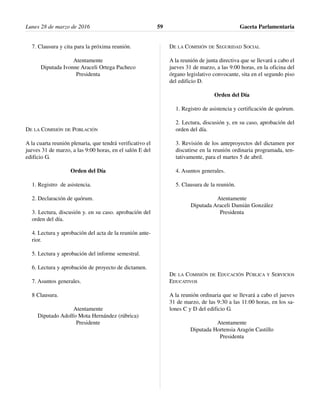 7. Clausura y cita para la próxima reunión.
Atentamente
Diputada Ivonne Araceli Ortega Pacheco
Presidenta
DE LA COMISIÓN DE POBLACIÓN
A la cuarta reunión plenaria, que tendrá verificativo el
jueves 31 de marzo, a las 9:00 horas, en el salón E del
edificio G.
Orden del Día
1. Registro de asistencia.
2. Declaración de quórum.
3. Lectura, discusión y. en su caso. aprobación del
orden del día.
4. Lectura y aprobación del acta de la reunión ante-
rior.
5. Lectura y aprobación del informe semestral.
6. Lectura y aprobación de proyecto de dictamen.
7. Asuntos generales.
8 Clausura.
Atentamente
Diputado Adolfo Mota Hernández (rúbrica)
Presidente
DE LA COMISIÓN DE SEGURIDAD SOCIAL
A la reunión de junta directiva que se llevará a cabo el
jueves 31 de marzo, a las 9:00 horas, en la oficina del
órgano legislativo convocante, sita en el segundo piso
del edificio D.
Orden del Día
1. Registro de asistencia y certificación de quórum.
2. Lectura, discusión y, en su caso, aprobación del
orden del día.
3. Revisión de los anteproyectos del dictamen por
discutirse en la reunión ordinaria programada, ten-
tativamente, para el martes 5 de abril.
4. Asuntos generales.
5. Clausura de la reunión.
Atentamente
Diputada Araceli Damián González
Presidenta
DE LA COMISIÓN DE EDUCACIÓN PÚBLICA Y SERVICIOS
EDUCATIVOS
A la reunión ordinaria que se llevará a cabo el jueves
31 de marzo, de las 9:30 a las 11:00 horas, en los sa-
lones C y D del edificio G.
Atentamente
Diputada Hortensia Aragón Castillo
Presidenta
Lunes 28 de marzo de 2016 Gaceta Parlamentaria59
 