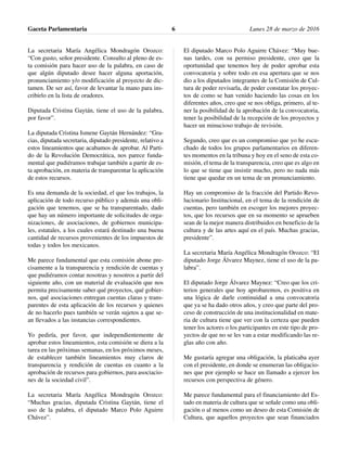 La secretaria María Angélica Mondragón Orozco:
“Con gusto, señor presidente. Consulto al pleno de es-
ta comisión para hacer uso de la palabra, en caso de
que algún diputado desee hacer alguna aportación,
pronunciamiento y/o modificación al proyecto de dic-
tamen. De ser así, favor de levantar la mano para ins-
cribirlo en la lista de oradores.
Diputada Cristina Gaytán, tiene el uso de la palabra,
por favor”.
La diputada Cristina Ismene Gaytán Hernández: “Gra-
cias, diputada secretaria, diputado presidente, relativo a
estos lineamientos que acabamos de aprobar. Al Parti-
do de la Revolución Democrática, nos parece funda-
mental que pudiéramos trabajar también a partir de es-
ta aprobación, en materia de transparentar la aplicación
de estos recursos.
Es una demanda de la sociedad, el que los trabajos, la
aplicación de todo recurso público y además una obli-
gación que tenemos, que se ha transparentado, dado
que hay un número importante de solicitudes de orga-
nizaciones, de asociaciones, de gobiernos municipa-
les, estatales, a los cuales estará destinado una buena
cantidad de recursos provenientes de los impuestos de
todas y todos los mexicanos.
Me parece fundamental que esta comisión abone pre-
cisamente a la transparencia y rendición de cuentas y
que pudiéramos contar nosotras y nosotros a partir del
siguiente año, con un material de evaluación que nos
permita precisamente saber qué proyectos, qué gobier-
nos, qué asociaciones entregan cuentas claras y trans-
parentes de esta aplicación de los recursos y quienes
de no hacerlo pues también se verán sujetos a que se-
an llevados a las instancias correspondientes.
Yo pediría, por favor, que independientemente de
aprobar estos lineamientos, esta comisión se diera a la
tarea en las próximas semanas, en los próximos meses,
de establecer también lineamientos muy claros de
transparencia y rendición de cuentas en cuanto a la
aprobación de recursos para gobiernos, para asociacio-
nes de la sociedad civil”.
La secretaria María Angélica Mondragón Orozco:
“Muchas gracias, diputada Cristina Gaytán, tiene el
uso de la palabra, el diputado Marco Polo Aguirre
Chávez”.
El diputado Marco Polo Aguirre Chávez: “Muy bue-
nas tardes, con su permiso presidente, creo que la
oportunidad que tenemos hoy de poder aprobar esta
convocatoria y sobre todo en esa apertura que se nos
dio a los diputados integrantes de la Comisión de Cul-
tura de poder revisarla, de poder constatar los proyec-
tos de como se han venido haciendo las cosas en los
diferentes años, creo que se nos obliga, primero, al te-
ner la posibilidad de la aprobación de la convocatoria,
tener la posibilidad de la recepción de los proyectos y
hacer un minucioso trabajo de revisión.
Segundo, creo que es un compromiso que yo he escu-
chado de todos los grupos parlamentarios en diferen-
tes momentos en la tribuna y hoy en el seno de esta co-
misión, el tema de la transparencia, creo que es algo en
lo que se tiene que insistir mucho, pero no nada más
tiene que quedar en un tema de un pronunciamiento.
Hay un compromiso de la fracción del Partido Revo-
lucionario Institucional, en el tema de la rendición de
cuentas, pero también en escoger los mejores proyec-
tos, que los recursos que en su momento se aprueben
sean de la mejor manera distribuidos en beneficio de la
cultura y de las artes aquí en el país. Muchas gracias,
presidente”.
La secretaria María Angélica Mondragón Orozco: “El
diputado Jorge Álvarez Maynez, tiene el uso de la pa-
labra”.
El diputado Jorge Álvarez Maynez: “Creo que los cri-
terios generales que hoy aprobaremos, es positiva en
una lógica de darle continuidad a una convocatoria
que ya se ha dado otros años, y creo que parte del pro-
ceso de construcción de una institucionalidad en mate-
ria de cultura tiene que ver con la certeza que pueden
tener los actores o los participantes en este tipo de pro-
yectos de que no se les van a estar modificando las re-
glas año con año.
Me gustaría agregar una obligación, la platicaba ayer
con el presidente, en donde se enumeran las obligacio-
nes que por ejemplo se hace un llamado a ejercer los
recursos con perspectiva de género.
Me parece fundamental para el financiamiento del Es-
tado en materia de cultura que se señale como una obli-
gación o al menos como un deseo de esta Comisión de
Cultura, que aquellos proyectos que sean financiados
Gaceta Parlamentaria Lunes 28 de marzo de 20166
 
