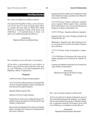 Invitaciones
DE LA DIPUTADA MARÍA LUISA BELTRÁN REYES
A la exposición fotográfica Colima, cuatro elementos,
catorce años frente al volcán, de Sergio Tapiro Velas-
co, ganador del tercer lugar de World Press Photo
2016, que se inaugurará el martes 29 de marzo, a las
10:00 horas, y se mantendrá hasta el viernes 1 de
abril, en el vestíbulo principal del edificio A.
Atentamente
Diputada María Luisa Beltrán Reyes
DE LA COMISIÓN DE AGUA POTABLE Y SANEAMIENTO
Al foro Retos y oportunidades del sector hídrico en
México, que se llevará a cabo el miércoles 30 de mar-
zo, a las 16:00 horas, en el salón Legisladores de la
República, edificio A segundo piso.
Programa
16:00-16:15 horas. Registro de participantes
16:15-16:25 horas. Bienvenida por la diputada Ma-
ría de los Ángeles Rodríguez Aguirre, presidenta de
la Comisión de Cambio Climático.
Ingeniero Ramón Aguirre Díaz
Ingeniero José Luis Luege Tamargo
Exposición de motivos por el diputado Ignacio Pi-
chardo Lechuga, presidente de la Comisión de Agua
Potable y Saneamiento.
Intervención del diputado César Octavio Camacho
Quiroz, presidente de la Junta de Coordinación Po-
lítica (por confirmar).
Inauguración de los trabajos por el diputado José de
Jesús Zambrano Grijalva, presidente de la Mesa Di-
rectiva (por confirmar).
16:25-16:55 horas. Primera conferencia magistral,
por el ingeniero Ramón Aguirre Díaz, presidente
del Comité Directivo de la Asociación Nacional de
Empresas de Agua y Saneamiento, AC.
16:55-17:25 horas. Segunda conferencia magistral.
Ingeniero José Luis Luege Tamargo, presidente de
Ciudad Posible, AC.
Moderadora: diputada Laura Mitzi Barrientos Ca-
no, secretaria de la Comisión de Cambio Climático
(por confirmar).
17:25-17:55 horas. Sesión de preguntas y respues-
tas.
17:55-18:05 horas. Conclusiones del evento, por di-
putado integrante de la Comisión de Cambio Cli-
mático.
Clausura por diputado integrante de la Comisión de
Agua Potable y Saneamiento.
Atentamente
Diputado José Ignacio Pichardo Lechuga
Presidente
DE LA DIPUTADA ÉRIKA RODRÍGUEZ HERNÁNDEZ
Al Foro de análisis de las Reglas de Bangkok, que en el
marco del Día Internacional de la Mujer y en coordina-
ción con la Comisión Nacional de los Derechos Huma-
nos, se realizará el miércoles 30 de marzo, de las 16:00
a las 19:00 horas, en el auditorio sur del edificio A.
Atentamente
Diputada Érika Rodríguez Hernández
Lunes 28 de marzo de 2016 Gaceta Parlamentaria61
 
