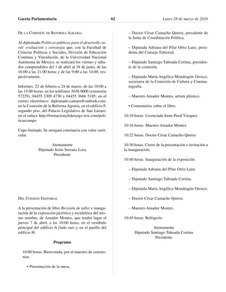 DE LA COMISIÓN DE REFORMA AGRARIA
Al diplomado Políticas públicas para el desarrollo ru-
ral: evaluación y estrategia que, con la Facultad de
Ciencias Políticas y Sociales, División de Educación
Continua y Vinculación, de la Universidad Nacional
Autónoma de México, se realizará los viernes y sába-
dos comprendidos del 1 de abril al 18 de junio, de las
16:00 a las 21:00 horas y de las 9:00 a las 14:00, res-
pectivamente.
Informes: 22 de febrero a 24 de marzo, de las 10:00 a
las 15:00 horas, en los teléfonos 5036 0000 (extensión
57229), 04455 2309 4730 y 04455 3666 5185; en el
correo electrónico: diplomado.camara@outlook.com;
en la Comisión de la Reforma Agraria, en el edificio F,
segundo piso, del Palacio Legislativo de San Lázaro;
en el enlace http://formacionyliderazgo.wix.com/poli-
ticascampo
Cupo limitado. Se otorgará constancia con valor curri-
cular.
Atentamente
Diputado Jesús Serrano Lora
Presidente
DEL CONSEJO EDITORIAL
A la presentación de libro Revisión de taller e inaugu-
ración de la exposición pictórica y escultórica del mis-
mo nombre, de Amador Montes, que tendrá lugar el
jueves 7 de abril, a las 10:00 horas, en el vestíbulo
principal del edificio A (lado sur) y en el pasillo del
edificio H.
Programa
10:00 horas. Bienvenida, por el maestro de ceremo-
nias.
• Presentación de la mesa.
– Doctor César Camacho Quiroz, presidente de
la Junta de Coordinación Política.
– Diputada Adriana del Pilar Ortiz Lanz, presi-
denta del Consejo Editorial.
– Diputado Santiago Taboada Cortina, presiden-
te de la comisión.
– Diputada María Angélica Mondragón Orozco,
secretaria de la Comisión de Cultura y Cinema-
tografía.
– Maestro Amador Montes, artista plástico.
• Comentarios sobre el libro.
10:10 horas. Licenciada Irene Peral Vázquez
10:16 horas. Maestro Amador Montes
10:22 horas. Doctor César Camacho Quiroz
10:30 horas. Cierre de la presentación e invitación a
la inauguración.
10:40 horas. Inauguración de la exposición.
– Diputada Adriana del Pilar Ortiz Lanz.
– Diputado Santiago Taboada Cortina.
– Diputada María Angélica Mondragón Orozco.
– Doctor César Camacho Quiroz.
– Maestro Amador Montes.
10:45 horas. Refrigerio
Atentamente
Diputado Santiago Taboada Cortina
Presidente
Gaceta Parlamentaria Lunes 28 de marzo de 201662
 