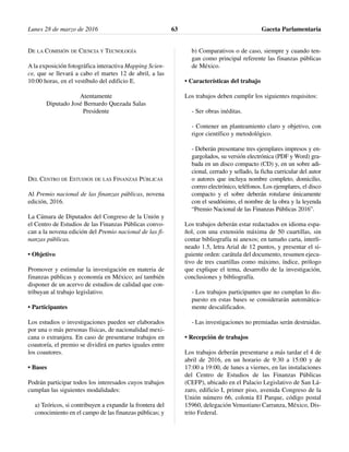 DE LA COMISIÓN DE CIENCIA Y TECNOLOGÍA
A la exposición fotográfica interactiva Mapping Scien-
ce, que se llevará a cabo el martes 12 de abril, a las
10:00 horas, en el vestíbulo del edificio E.
Atentamente
Diputado José Bernardo Quezada Salas
Presidente
DEL CENTRO DE ESTUDIOS DE LAS FINANZAS PÚBLICAS
Al Premio nacional de las finanzas públicas, novena
edición, 2016.
La Cámara de Diputados del Congreso de la Unión y
el Centro de Estudios de las Finanzas Públicas convo-
can a la novena edición del Premio nacional de las fi-
nanzas públicas.
• Objetivo
Promover y estimular la investigación en materia de
finanzas públicas y economía en México; así también
disponer de un acervo de estudios de calidad que con-
tribuyan al trabajo legislativo.
• Participantes
Los estudios o investigaciones pueden ser elaborados
por una o más personas físicas, de nacionalidad mexi-
cana o extranjera. En caso de presentarse trabajos en
coautoría, el premio se dividirá en partes iguales entre
los coautores.
• Bases
Podrán participar todos los interesados cuyos trabajos
cumplan las siguientes modalidades:
a) Teóricos, si contribuyen a expandir la frontera del
conocimiento en el campo de las finanzas públicas; y
b) Comparativos o de caso, siempre y cuando ten-
gan como principal referente las finanzas públicas
de México.
• Características del trabajo
Los trabajos deben cumplir los siguientes requisitos:
- Ser obras inéditas.
- Contener un planteamiento claro y objetivo, con
rigor científico y metodológico.
- Deberán presentarse tres ejemplares impresos y en-
gargolados, su versión electrónica (PDF y Word) gra-
bada en un disco compacto (CD) y, en un sobre adi-
cional, cerrado y sellado, la ficha curricular del autor
o autores que incluya nombre completo, domicilio,
correo electrónico, teléfonos. Los ejemplares, el disco
compacto y el sobre deberán rotularse únicamente
con el seudónimo, el nombre de la obra y la leyenda
“Premio Nacional de las Finanzas Públicas 2016”.
Los trabajos deberán estar redactados en idioma espa-
ñol, con una extensión máxima de 50 cuartillas, sin
contar bibliografía ni anexos; en tamaño carta, interli-
neado 1.5, letra Arial de 12 puntos, y presentar el si-
guiente orden: carátula del documento, resumen ejecu-
tivo de tres cuartillas como máximo, índice, prólogo
que explique el tema, desarrollo de la investigación,
conclusiones y bibliografía.
- Los trabajos participantes que no cumplan lo dis-
puesto en estas bases se considerarán automática-
mente descalificados.
- Las investigaciones no premiadas serán destruidas.
• Recepción de trabajos
Los trabajos deberán presentarse a más tardar el 4 de
abril de 2016, en un horario de 9:30 a 15:00 y de
17:00 a 19:00, de lunes a viernes, en las instalaciones
del Centro de Estudios de las Finanzas Públicas
(CEFP), ubicado en el Palacio Legislativo de San Lá-
zaro, edificio I, primer piso, avenida Congreso de la
Unión número 66, colonia El Parque, código postal
15960, delegación Venustiano Carranza, México, Dis-
trito Federal.
Lunes 28 de marzo de 2016 Gaceta Parlamentaria63
 