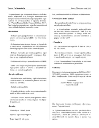 Los participantes que radiquen en el interior de la Re-
pública Mexicana o en el extranjero podrán enviar el
trabajo a la dirección mencionada por paquetería espe-
cializada con acuse de recibo y el siguiente destinata-
rio: “Premio Nacional de las Finanzas Públicas 2016”.
Para los trabajos enviados por esta vía, se considerará
como válida la fecha del matasellos postal.
• Exclusiones
- Trabajos que hayan participado en certámenes an-
teriores convocados por el CEFP o por otras institu-
ciones.
- Trabajos que se encuentren, durante la vigencia de
la convocatoria, en proceso de edición o dictamen
editorial por publicación o casa editorial alguna.
- Trabajos elaborados por entidades públicas o por
empresas de carácter mercantil y obras cuyos dere-
chos no son propiedad del autor.
- Estudios realizados por personal adscrito al CEFP.
- En los casos en que los participantes presenten tra-
bajos que no sean de su autoría, se procederá con-
forme a la normativa aplicable.
• Jurado calificador
- Se convocará a académicos y especialistas desta-
cados del mundo de las finanzas públicas a colabo-
rar en esta actividad.
- Su fallo será inapelable.
- El jurado calificador podrá otorgar menciones ho-
noríficas si lo considera necesario.
- Cualquier caso no previsto en la presente convo-
catoria será resuelto en forma colegiada por el jura-
do calificador.
• Premios
Primer lugar: 150 mil pesos.
Segundo lugar: 100 mil pesos.
Tercer lugar: 50 mil pesos.
Los ganadores también recibirán un reconocimiento.
• Publicación de los trabajos
- Los ganadores deberán firmar la carta de cesión de
derechos de su trabajo.
- Las investigaciones premiadas serán publicadas
en la revista Finanzas Públicas del CEFP, en el nú-
mero inmediato siguiente a la entrega de los estí-
mulos y reconocimientos; así como también en la
página web del CEFP.
• Calendario
- La convocatoria concluye el 4 de abril de 2016, a
las 19:00 horas.
- Los resultados se darán a conocer a partir del 2 de
junio de 2016 a través de las páginas electrónicas
www.diputados.gob.mx y www.cefp.gob.mx
- En el comunicado de los resultados se informará
la fecha de la ceremonia de premiación.
• Informes
Para mayores informes comunicarse al teléfono (0155)
5036-0000, extensiones 56008, o enviar un correo a la
dirección electrónica: difusion.cefp@congreso.gob.mx
Atentamente
Maestro Alberto Mayorga Ríos
Director General
DEL CENTRO DE ESTUDIOS DE DERECHO E INVESTIGA-
CIONES PARLAMENTARIAS
Al Diplomado en derecho electoral, que en colabora-
ción con el Tribunal Electoral del Poder Judicial de la
Federación, a través del Centro de Capacitación Ju-
dicial Electoral, se impartirá hasta el jueves 4 de
agosto.
Gaceta Parlamentaria Lunes 28 de marzo de 201664
 